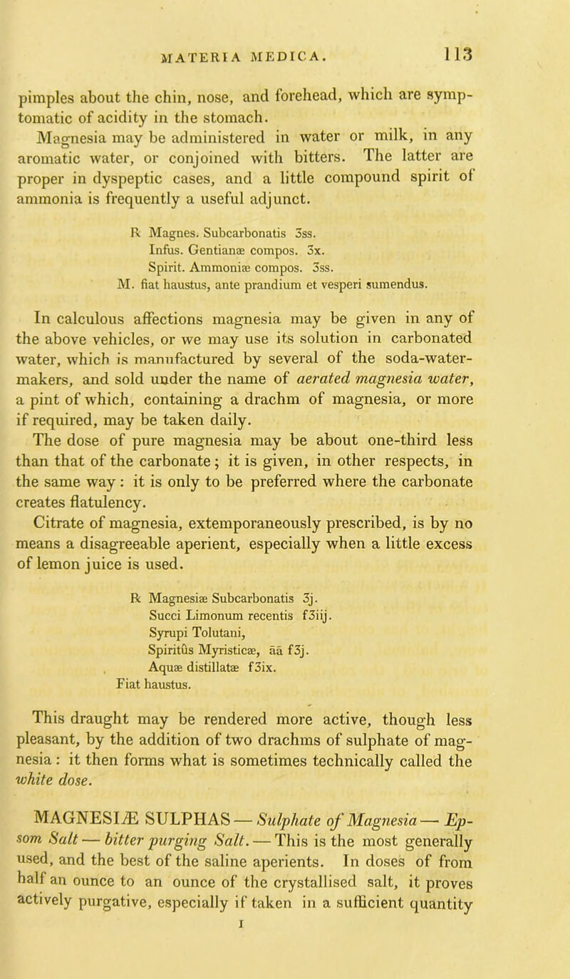 pimples about the chin, nose, and forehead, which are symp- tomatic of acidity in the stomach. Magnesia may be administered in water or milk, in any aromatic water, or conjoined with bitters. The latter are proper in dyspeptic cases, and a little compound spirit of ammonia is frequently a useful adjunct. R Magnes. Subcarbonatis 3ss. Infus. Gentianae compos. 3x. Spirit. Ammonia? compos. 3ss. M. fiat haustus, ante prandium et vesperi sumendus. In calculous affections magnesia may be given in any of the above vehicles, or we may use its solution in carbonated water, which is manufactured by several of the soda-watei'- makers, and sold under the name of aerated magnesia water, a pint of which, containing a drachm of magnesia, or more if required, may be taken daily. The dose of pure magnesia may be about one-third less than that of the carbonate; it is given, in other respects, in the same way : it is only to be preferred where the carbonate creates flatulency. Citrate of magnesia, extemporaneously prescribed, is by no means a disagreeable aperient, especially when a little excess of lemon juice is used. R Magnesise Subcarbonatis 3j. Succi Limonum recentis f3iij. Syrupi Tolutaiii, Spiritus Myristicae, aa f3j. , Aquae distillatae f3ix. Fiat haustus. This draught may be rendered more active, though less pleasant, by the addition of two drachms of sulphate of mag- nesia : it then forms what is sometimes technically called the white dose. MAGNESIiE SULPHAS — Sulphate of Magnesia— Ep- som Salt — bitter purging Salt. — This is the most generally used, and the best of the saline aperients. In doses of from half an ounce to an ounce of the crystallised salt, it proves actively purgative, especially if taken in a sufficient quantity I