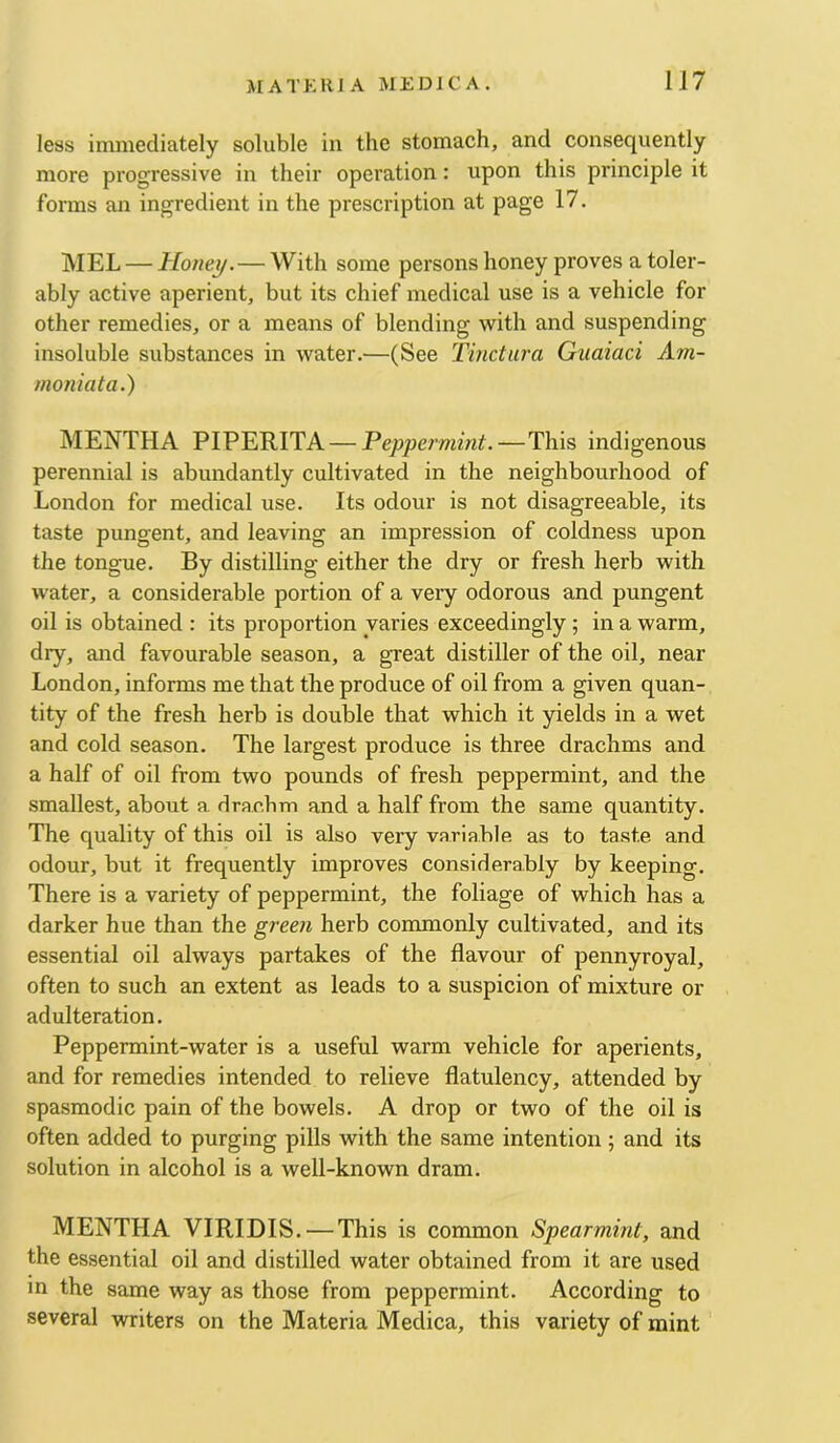 less immediately soluble in the stomach, and consequently more progressive in their operation: upon this principle it forms an ingredient in the prescription at page 17. MEL — Honey.— With some persons honey proves a toler- ably active aperient, but its chief medical use is a vehicle for other remedies, or a means of blending with and suspending insoluble substances in water.—(See Tmctura Giiaiaci Am- monia t a.) MENTHA PIPERITA — Peppermint.—This indigenous perennial is abundantly cultivated in the neighbourhood of London for medical use. Its odour is not disagreeable, its taste pungent, and leaving an impression of coldness upon the tongue. By distilling either the dry or fresh herb with water, a considerable portion of a very odorous and pungent oil is obtained : its proportion varies exceedingly; in a warm, dry, and favourable season, a great distiller of the oil, near London, informs me that the produce of oil from a given quan- tity of the fresh herb is double that which it yields in a wet and cold season. The largest produce is three drachms and a half of oil from two pounds of fresh peppermint, and the smallest, about a drachm and a half from the same quantity. The quality of this oil is also very variable as to taste and odour, but it frequently improves considerably by keeping. There is a variety of peppermint, the foliage of which has a darker hue than the green herb commonly cultivated, and its essential oil always partakes of the flavour of pennyroyal, often to such an extent as leads to a suspicion of mixture or adulteration. Peppermint-water is a useful warm vehicle for aperients, and for remedies intended to relieve flatulency, attended by spasmodic pain of the bowels. A drop or two of the oil is often added to purging pills with the same intention; and its solution in alcohol is a well-known dram. MENTHA VIRIDIS. — This is common Spearmint, and the essential oil and distilled water obtained from it are used in the same way as those from peppermint. According to several writers on the Materia Medica, this variety of mint