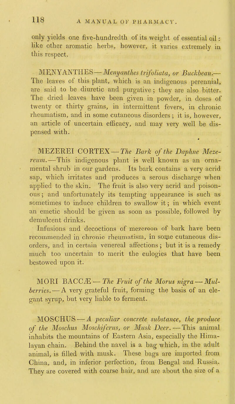 only yields one five-hundredth of its weight of essential oil: like other aromatic herbs, however, it varies extremely in this respect. MEINYANTHES—Menyanthes trifoUata, or Buckbean.— The leaves of this plant, which is an indigenous perennial, are said to be diuretic and purgative; they are also bitter. The dried leaves have been given in powder, in doses of twenty or thirty grains, in intermittent fevers, in chronic rheumatism, and in some cutaneous disorders; it is, however, an article of uncertain efiicacy, and may very well be dis- pensed with. MEZEREI CORTEX—The Bark of the Daphne Meze- reum.—This indigenous plant is well known as an orna- mental shrub in our gardens. Its bark contains a very acrid sap, which irritates and produces a serous discharge when applied to the skin. The fruit is also very acrid and poison- ous ; and unfortunately its tempting appearance is such as sometimes to induce children to swallow it; in which event an emetic should be given as soon as possible, followed by demulcent drinks. Infusions and decoctions of mezcreon of bark have been recommended in chronic rheumatism, in soipe cutaneous dis- orders, and in certain venereal affections ; but it is a remedy much too uncertain to merit the eulogies that have been bestowed upon it. MORI BACCiE — The Fruit of the Morns nigra — Mul- berries.— A very grateful fruit, forming the basis of an ele- gant syrup, but very liable to ferment. MOSCHUS — A peculiar concrete substance, the produce of the Moschus Moschiferus, or Musk Deer. — This animal inhabits the mountains of Eastern Asia, especially the Hima- layan chain. Behind the navel is a bag which, in the adult animal, is filled with musk. These bags are imported from China, and, in inferior perfection, from Bengal and Russia. They are covered with coarse hair, and are about the size of a