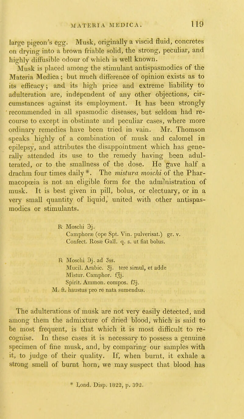 large pigeon’s egg. Musk, originally a viscid fluid, concretes on drying into a brown friable solid, the strong, peculiar, and highly diffusible odour of which is well known. Musk is placed among the stimulant antispasmodics of the Materia Medica; but much difference of opinion exists as to its efficacy; and its high price and extreme liability to adulteration are, independent of any other objections, cir- cumstances against its employment. It has been strongly recommended in all spasmodic diseases, but seldom had re- course to except in obstinate and peculiar cases, where more ordinary remedies have been tried in vain. Mr. Thomson speaks highly of a combination of musk and calomel in epilepsy, and attributes the disappointment which has gene- rdly attended its use to the remedy having been adul- terated, or to the smaUness of the dose. He gave half a drachm four times daily*. The mistura moschi of the Phar- macopoeia is not an eligible form for the administration of musk. It is best given in pill, bolus, or electuary, or in a very small quantity of liquid, united with other antispas- modics or stimulants. R Moschi 3j. Camphorae (ope Spt. Vin. pulverisat.) gr. v. Confect. Rosae Gall. q. s. ut fiat bolus. R Moschi 9j. ad 5ss. Mucil. Arabic. 3j. tere simul, et adde Mistur. Camphor, f^j. Spirit. Ammon, compos. f3j. M. ft. haustus pro re nata sumendus. The adulterations of musk are not very easily detected, and among them the admixture of dried blood, which is said to be most frequent, is that which it is most difficult to re- cognise. In these cases it is necessary to possess a genuine specimen of fine musk, and, by comparing our samples with it, to judge of their quality. If, when burnt, it exhale a strong smell of burnt horn, we may suspect that blood has * Lond. Disp. 1822, p. 392.