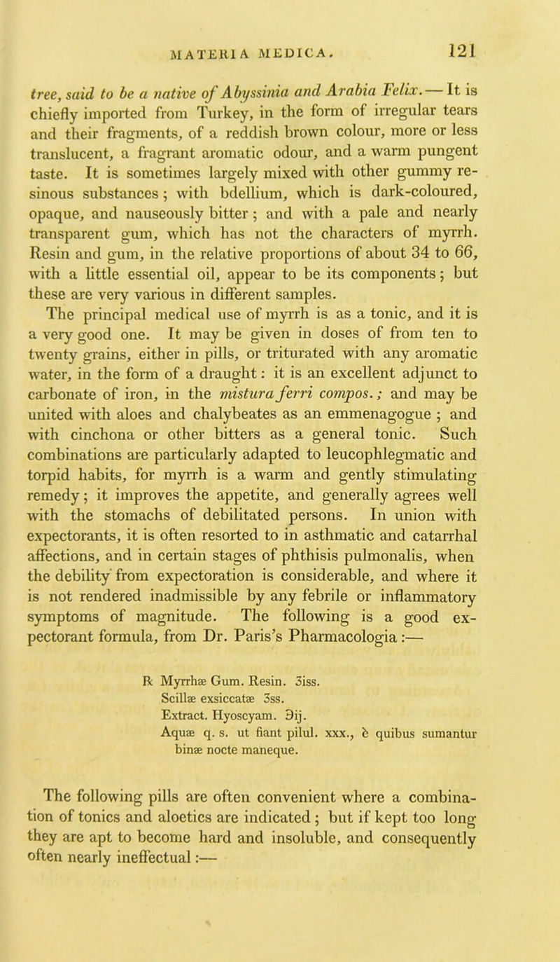 tree, said to be a native of Abyssinia and Arabia Felix. It is chiefly imported from Turkey, in the form of irregular tears and their fragments, of a reddish brown colour, more or less translucent, a fragrant aromatic odour, and a warm pungent taste. It is sometimes largely mixed with other gummy re- sinous substances; with bdellium, which is dark-coloured, opaque, and nauseously bitter; and with a pale and nearly transparent gum, which has not the characters of myrrh. Resin and gum, in the relative proportions of about 34 to 66, with a little essential oil, appear to be its components; but these are very various in different samples. The principal medical use of myrrh is as a tonic, and it is a very good one. It may be given in doses of from ten to twenty grains, either in pills, or triturated with any aromatic water, in the fonn of a draught; it is an excellent adjunct to carbonate of iron, in the mistura ferri compos.; and may be united with aloes and chalybeates as an emmenagogue ; and with cinchona or other bitters as a general tonic. Such combinations are particularly adapted to leucophlegmatic and torpid habits, for myrrh is a warm and gently stimulating remedy; it improves the appetite, and generally agrees well with the stomachs of debilitated persons. In union with expectorants, it is often resorted to in asthmatic and catarrhal affections, and in certain stages of phthisis pulmonalis, when the debility' from expectoration is considerable, and where it is not rendered inadmissible by any febrile or inffammatory symptoms of magnitude. The following is a good ex- pectorant formula, from Dr. Paris’s Pharmacologia:— R Myrrhae Gum. Resin. 5iss. Scillse exsiccatae 3ss. Extract. Hyoscyam. 9ij. Aquae q. s. ut fiant pilul. xxx., quibus sumantur binae nocte maneque. The following pills are often convenient where a combina- tion of tonics and aloetics are indicated ; but if kept too long they are apt to become hard and insoluble, and consequently often nearly ineffectual:—