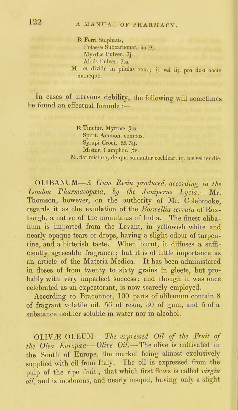 A MANUAL OF PHARI\IACY, X ^ w R Ferri Sulphatis, PotasssB Subcarbonat. iia . Myrrhas Pulver. 3j. Aloes Pulver. 3ss. M. et divide in pilulas xxx.; ij. vel iij. pro dosi nocte manequfe. In cases of nervous debility, the following will sometimes be found an effectual formula:— R Tinctur. Myrrhae Jss. Spirit. Ammon, compos. Syrupi Croci, aa 3ij. Mistur. Camphor. M. fiat mistura, de qua sumantur cochlear, iij. bis vel ter die- OLIBANUM—A Gum Resin produced, according to the London Pharmacopoeia, hy the Juniperus Lycia. — Mr, Thomson, however, on the authority of Mr, Colebrooke, regards it as the exudation of the Boswellia serrata of Rox- burgh, a native of the mountains of India, The finest oliba- num is imported from the Levant, in yellowish white and nearly opaque tears or drops, having a slight odour of turpen- tine, and a bitterish taste. When burnt, it diffuses a suffi- ciently agreeable fragrance ; but it is of little importance as an article of the Materia Medica, It has been administered in doses of from twenty to sixty grains in gleets, but pro- bably with very imperfect success; and though it was once celebrated as an expectorant, is now scarcely employed. According to Braconnot, 100 parts of olibanum contain 8 of fragrant volatile oil, 56 of resin, 30 of gum, and 5 of a substance neither soluble in water nor in alcohol. OLIViE OLEUM — The expressed Oil of the Fruit of the Olea Europcea—Olive Oil. — The olive is cultivated in the South of Europe, the market being almost exclusively supplied with oil from Italy, The oil is expressed from the pulp of the ripe fruit; that which first flows is called virgin oil, and is inodorous, and nearly insipid, having only a slight