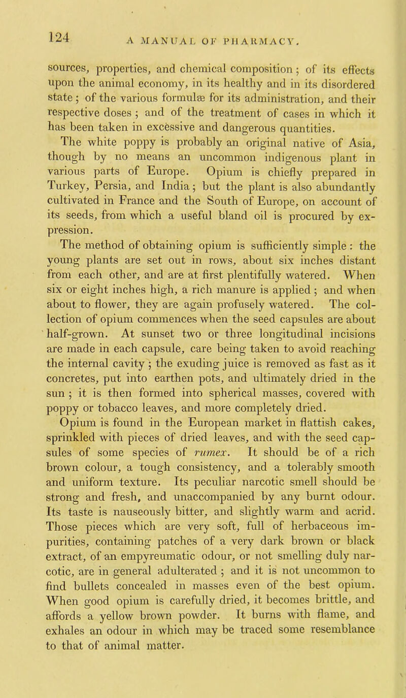 sources, properties, and chemical composition; of its effects upon the animal economy, in its healthy and in its disordered state; of the various formulae for its administration, and their respective doses ; and of the treatment of cases in which it has been taken in excessive and dangerous quantities. The white poppy is probably an original native of Asia, though by no means an uncommon indigenous plant in various parts of Europe. Opium is chiefly prepared in Turkey, Persia, and India; but the plant is also abundantly cultivated in France and the South of Europe, on account of its seeds, from which a useful bland oil is procured by ex- pression. The method of obtaining opium is sufficiently simple : the young plants are set out in rows, about six inches distant from each other, and are at first plentifully watered. When six or eight inches high, a rich manure is applied; and when about to flower, they are again profusely watered. The col- lection of opium commences when the seed capsules are about half-grown. At sunset two or three longitudinal incisions are made in each capsule, care being taken to avoid reaching the internal cavity ; the exuding juice is removed as fast as it concretes, put into earthen pots, and ultimately dried in the sun ; it is then formed into spherical masses, covered with poppy or tobacco leaves, and more completely dried. Opium is found in the European market in flattish cakes, sprinkled with pieces of dried leaves, and with the seed cap- sules of some species of riimex. It should be of a rich brown colour, a tough consistency, and a tolerably smooth and uniform texture. Its peculiar narcotic smell should be strong and fresh, and unaccompanied by any burnt odour. Its taste is nauseously bitter, and slightly warm and acrid. Those pieces which are very soft, full of herbaceous im- purities, containing patches of a very dark brown or black extract, of an empyreumatic odour, or not smelling duly nar- cotic, are in general adulterated ; and it is not uncommon to find bullets concealed in masses even of the best opium. When good opium is carefully dried, it becomes brittle, and affords a yellow brown powder. It burns with flame, and exhales an odour in which may be traced some resemblance to that of animal matter.