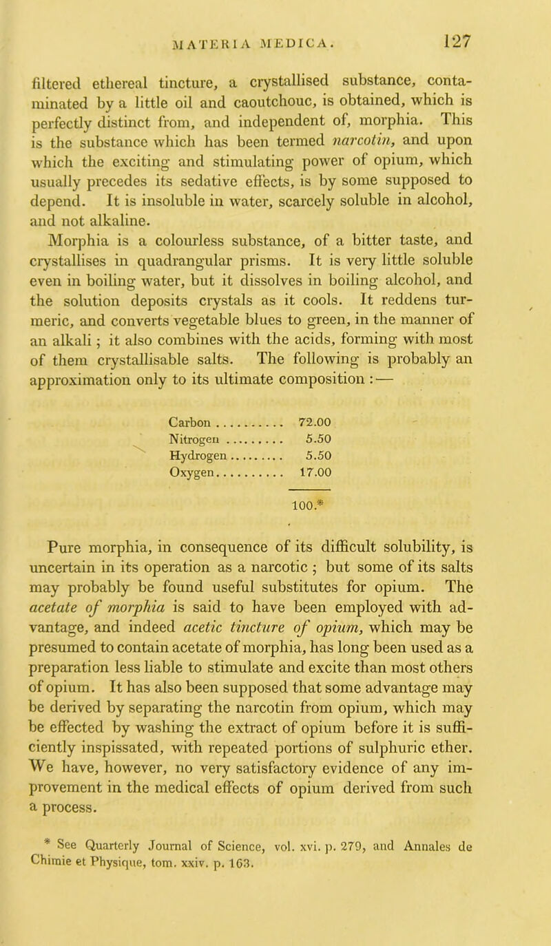 filtered ethereal tincture, a crystallised substance, conta- minated by a little oil and caoutchouc, is obtained, which is perfectly distinct from, and independent of, morphia. This is the substance which has been termed narcotin, and upon which the exciting and stimulating power of opium, which usually precedes its sedative effects, is by some supposed to depend. It is insoluble in water, scarcely soluble in alcohol, and not alkaline. Morphia is a colourless substance, of a bitter taste, and crystallises in quadrangular prisms. It is very little soluble even in boiling water, but it dissolves in boiling alcohol, and the solution deposits crystals as it cools. It reddens tur- meric, and converts vegetable blues to green, in the manner of an alkali; it also combines with the acids, forming with most of them crystallisable salts. The following is probably an approximation only to its ultimate composition : — Carbon 72.00 Nitrogen 5.50 Hydrogen 5.50 Oxygen 17.00 100.* Pure morphia, in consequence of its difficult solubility, is uncertain in its operation as a narcotic ; but some of its salts may probably be found useful substitutes for opium. The acetate of morphia is said to have been employed with ad- vantage, and indeed acetic tincture of opium, which may be presumed to contain acetate of morphia, has long been used as a preparation less liable to stimulate and excite than most others of opium. It has also been supposed that some advantage may be derived by separating the narcotin from opium, which may be effected by washing the extract of opium before it is suffi- ciently inspissated, with repeated portions of sulphuric ether. We have, however, no very satisfactory evidence of any im- provement in the medical effects of opium derived from such a process. * See Quarterly Journal of Science, vol. xvi. j). 279, and Annales de Chimie et Physique, tom. xxiv. p, 163.