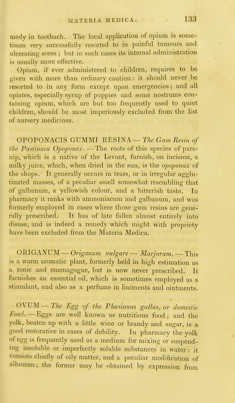 medy in toothacli. The local application of opium is some- times very successfully resorted to in painful tumours and ulceratinsr sores ; but in such cases its internal administration is usually more effective. Opium, if ever administered to children, requires to be given with more than ordinaiy caution: it should never be resorted to in any form except upon emergencies; and all opiates, especially syrup of poppies and some nostrums con- taining opium, which are but too frequently used to quiet children, should be most imperiously excluded from the list of nursery medicines. OPOPONACIS GUMMI RESINA — The Gum Resin of the Pastinaca Opoponax. — The roots of this species of pars- nip, which is a native of the Levant, furnish, on incision, a milky juice, which, when dried in the sun, is the opoponax of the shops. It generally occurs in tears, or in irregular agglu- tinated masses, of a peculiar smell somewhat resembling that of galbanum, a yellowish colour, and a bitterish taste. In pharmacy it ranks with ammoniacum and galbanum, and was formerly employed in cases where those gum resins are gene- rally prescribed. It has of late fallen almost entirely into disuse, and is indeed a remedy which might with propriety have been excluded from the Materia Medica. ORIGANUM — Origanum vulgare — Marjoram. — This is a warm aromatic plant, fonnerly held in high estimation as a tonic and emenagogme, but is now never prescribed. It furnishes an essential oil, which is sometimes employed as a stimulant, and also as a perfume in liniments and ointments. OVUM — The Egg of the Phasianus gallus, or domestic bowl. — Eggs are well known as nutritious food; and the yolk, beaten up with a little wine or brandy and sugar, is a good restorative in cases of debility. In pharmacy the yolk of egg is frequently used as a medium for mixing or suspend- ing insoluble or imperfectly soluble substances in water : it consists chiefly of oily matter, and a peculiar modification of albumen; the former may be obtained by expression fiom