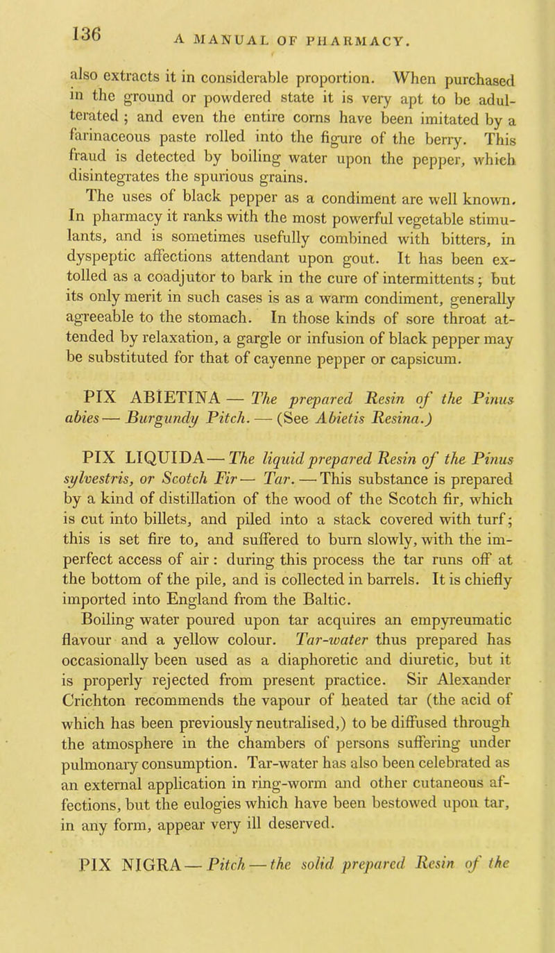 A MANUAL OF PHARMACY. also extracts it in considerable proportion. When purchased in the ground or powdered state it is very apt to be adul- terated ; and even the entire corns have been imitated by a farinaceous paste rolled into the figure of the beriy. This fraud is detected by boiling water upon the pepper, which disintegrates the spurious grains. The uses of black pepper as a condiment are well known. In pharmacy it ranks with the most powerful vegetable stimu- lants, and is sometimes usefully combined with bitters, in dyspeptic aflfections attendant upon gout. It has been ex- tolled as a coadjutor to bark in the cure of intermittents; but its only merit in such cases is as a warm condiment, generally agreeable to the stomach. In those kinds of sore throat at- tended by relaxation, a gargle or infusion of black pepper may be substituted for that of cayenne pepper or capsicum. PIX ABlETINA — The prepared Resin of the Finns abies— Burgundy Pitch. — (See Abietis Resina.) PIX LIQUIDA—The liquid prepared Resin of the Finns sylvestris, or Scotch Fir'— Tar. —This substance is prepared by a kind of distillation of the wood of the Scotch fir, which is cut into billets, and piled into a stack covered with turf; this is set fire to, and suffered to burn slowly, with the im- perfect access of air: during this process the tar runs off at the bottom of the pile, and is collected in barrels. It is chiefly imported into England from the Baltic. Boiling water poured upon tar acquires an empyreumatic flavour and a yellow colour. Tar-ioater thus prepared has occasionally been used as a diaphoretic and diuretic, but it is properly rejected from present practice. Sir Alexander Crichton recommends the vapour of heated tar (the acid of which has been previously neutralised,) to be diffused through the atmosphere in the chambers of persons suffering under pulmonary consumption. Tar-water has also been celebrated as an external application in ring-worm and other cutaneous af- fections, but the eulogies which have been bestowed upon tar, in any form, appear very ill deserved. PIX NIGRA—Pitch — the solid prepared Resin of the