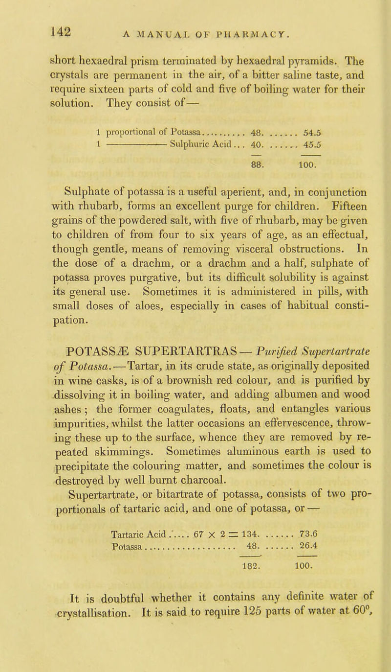 short hexaedral prism terminated by hexaedral pyramids. The crystals are permanent in the air, of a bitter saline taste, and require sixteen parts of cold and five of boiling water for their solution. They consist of— 1 proportional of Potassa 48 54.5 1 Sulphuric Acid ... 40 45.5 88. 100. Sulphate of potassa is a useful aperient, and, in conjunction with rhubarb, forais an excellent purge for children. Fifteen grains of the powdered salt, with five of rhubarb, may be given to children of from four to six years of age, as an effectual, though gentle, means of removing visceral obstructions. In the dose of a drachm, or a drachm and a half, sulphate of potessa proves purgative, but its difficult solubility is against its general use. Sometimes it is administered in piUs, with small doses of aloes, especially in cases of habitual consti- pation. POTASS.® SUPERTARTRAS — Purified Supertartrate of Potassa.—Tartar, in its crude state, as originally deposited in wine casks, is of a brownish red colour, and is purified by dissolving it in boiling water, and adding albumen and wood ashes ; the former coagulates, floats, and entangles various impurities, whilst the latter occasions an effervescence, throw- ing these up to the surface, whence they are removed by re- peated skimmings. Sometimes aluminous earth is used to precipitate the colouring matter, and sometimes the colour is destroyed by well burnt charcoal. Supertartrate, or bitartrate of potassa, consists of two pro- portionals of tartaric acid, and one of potassa, or — Tartaric Acid 67 X ^ — 134 73.6 Potassa 48 26.4 182. 100. It is doubtful whether it contains any definite water of crystallisation. It is said to require 125 parts of water at 60°,