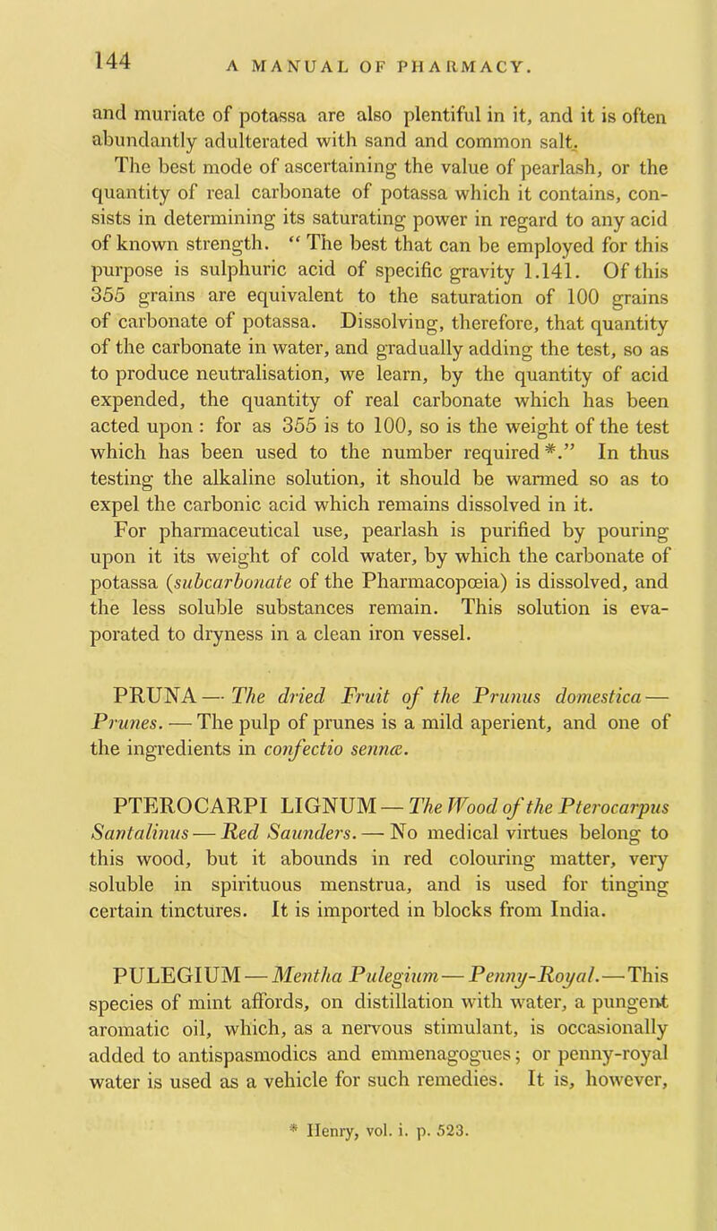 and muriate of potassa are also plentiful in it, and it is often abundantly adulterated with sand and common salL The best mode of ascertaining the value of pearlash, or the quantity of real carbonate of potassa which it contains, con- sists in determining its saturating power in regard to any acid of known strength. “ The best that can be employed for this purpose is sulphuric acid of specific gravity 1.141. Of this 355 grains are equivalent to the saturation of 100 grains of carbonate of potassa. Dissolving, therefore, that quantity of the carbonate in water, and gradually adding the test, so as to produce neutralisation, we learn, by the quantity of acid expended, the quantity of real carbonate which has been acted upon : for as 355 is to 100, so is the weight of the test which has been used to the number required In thus testing the alkaline solution, it should be wanned so as to expel the carbonic acid which remains dissolved in it. For pharmaceutical use, pearlash is purified by pouring upon it its weight of cold water, by which the carbonate of potassa (subcarhonate of the Pharmacopoeia) is dissolved, and the less soluble substances remain. This solution is eva- porated to dryness in a clean iron vessel. PRUNA—The dried Fruit of the Primus domestica — Prunes. — The pulp of prunes is a mild aperient, and one of the ingredients in confectio senna. PTEROCARPI LIGNUM — The Wood of the Pterocarpus Santalinus — Red Saunders. — No medical virtues belong to this wood, but it abounds iii red colouring matter, very soluble in spirituous menstrua, and is used for tinging certain tinctures. It is imported in blocks from India. PULEGIUM — Mentha Pulegium— Penny-Royal.—This species of mint affords, on distillation with water, a pungent aromatic oil, which, as a neiYous stimulant, is occasionally added to antispasmodics and emmenagogues; or penny-royal water is used as a vehicle for such remedies. It is, however. * Henry, vol. i. p. 523.