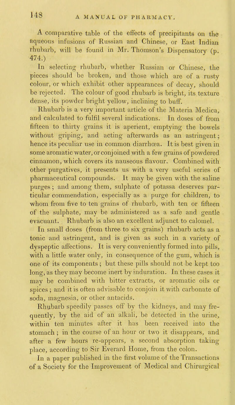 A comparative table of the effects of precipitants on the ftqueous infusions of Russian and Chinese, or East Indian rhubarb, will be found in Mr. Thomson’s Dispensatory (p. 474.) In selecting rhubarb, whether Russian or Chinese, the pieces should be broken, and those which are of a rusty colour, or which exhibit other appearances of decay, should be rejected. The colour of good rhubarb is bright, its texture dense, its powder bright yellow, inclining to buff. Rhubarb is a very important article of the Materia Medica, and calculated to fulfil several indications. In doses of from fifteen to thirty grains it is aperient, emptying the bowels without griping, and acting afterwards as an astringent; hence its peculiar use in common diarrhoea. It is best given in some aromatic water, or conj oined with a few grains of powdered cinnamon, which covers its nauseous flavour. Combined with other purgatives, it presents us with a very useful series of pharmaceutical compounds. It may be given with the saline purges; and among them, sulphate of potassa deserves par- ticular commendation, especially as a purge for children, to whom from five to ten grains of rhubarb, with ten or fifteen of the sulphate, may be administered as a safe and gentle evacuant. Rhubarb is also an excellent adjunct to calomel. In small doses (from three to six grains) rhubarb acts as a tonic and astringent, and is given as such in a variety of dyspeptic affections. It is very conveniently formed into pills, with a little water only, in consequence of the gum, which is one of its components; but these pills should not be kept too long, as they may become inert by induration. In these cases it may be combined with bitter extracts, or aromatic oils or spices; and it is often advisable to conjoin it with carbonate of soda, magnesia, or other antacids. Rhubarb speedily passes off by the kidneys, and may fre- quently, by the aid of an alkali, be detected in the urine, within ten minutes after it has been received into the stomach ; in the course of an hour or two it disappears, and after a few hours re-appears, a second absorption taking place, according to Sir Everard Home, from the colon. In a paper published in the first volume of the Transactions of a Society for the Improvement of Medical and Chirurgical