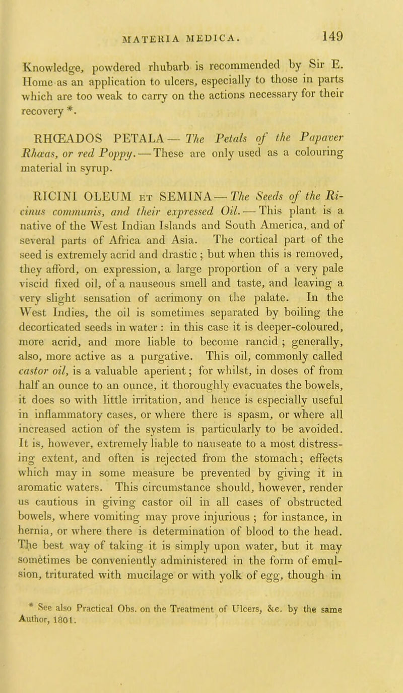 Knowledge, powdered rlmbarb is recommended by Sir E. Home as an application to ulcers, especially to those in parts which are too weak to carry on the actions necessary for their recovery RHCEADOS PETALA — The Pctah of the Popaver Rhaas, or red Poppi/. — These are only used as a colouring material in syrup. RICINI OLEUM KT SEMINA—r/;e Seeds of the Ri- cinus communis, and their expressed Od. — This plant is a native of the West Indian Islands and South America, and of several parts of Africa and Asia. The cortical part of the seed is extremely acrid and drastic ; but when this is removed, they afford, on expression, a large proportion of a very pale viscid fixed oil, of a nauseous smell and taste, and leaving a very slight sensation of acrimony on the palate. In the West Indies, the oil is sometimes separated by boiling the decorticated seeds in water : in this case it is deeper-coloured, more acrid, and more liable to become rancid ; generally, also, more active as a purgative. This oil, commonly called castor oil, is a valuable aperient; for whilst, in doses of from half an ounce to an ounce, it thoroughly evacuates the bowels, it does so with little irritation, and hence is especially useful in inflammatory cases, or where there is spasm, or where all increased action of the system is particularly to be avoided. It is, however, extremely liable to nauseate to a most distress- ing extent, and often is rejected from the stomach; effects which may in some measure be prevented by giving it in aromatic waters. This circumstance should, however, render us cautious in giving castor oil in all cases of obstructed bowels, where vomiting may prove injurious ; for instance, in hernia, or where there is determination of blood to the head. The best way of taking it is simply upon water, but it may sometimes be conveniently administered in the form of emul- sion, triturated with mucilage or with yolk of egg, though in * See also Practical Obs. on the Treatment of Ulcers, &c. by the same Author, 180t.