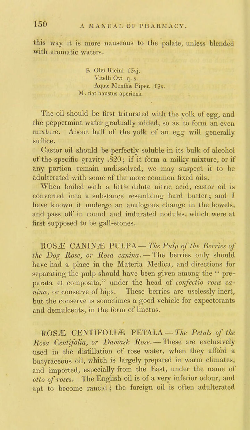 this way it is more nauseous to the palate, unless blended with aromatic waters. R Olei Iticini f3vj. Vitelli Ovi q. s. Aqua Menthae Piper. f3x. M. fiat haustus aperiens. The oil should be first triturated with the yolk ol’ egg, and the peppermint water gradually added, so as to form an even mixture. About half of the yolk of an egg will generally suffice. Castor oil should be perfectly soluble in its bulk of alcohol of the specific gravity .820; if it form a millcy mixture, or if any portion remain undissolved, we may suspect it to be adulterated with some of the more common fixed oils. When boiled with a little dilute nitric acid, castor oil is converted into a substance resembling hard butter; and I have known it undergo an analogous change in the bowels, and pass off in round and indurated nodules, which were at first supposed to be gall-stones. RO&JE CANINE PVLVA—The Pulp of the Berries of the Dog Bose, or Rosa canma. — The berries only should have had a place in the Materia Medica, and directions for separating the pulp should have been given among the “ pre- parata et composita,” under the head of confectio rosae ca- nince, or conserve of hips. These berries are uselessly inert, but the conserve is sometimes a good vehicle for expectorants and demulcents, in the form of linctus. llOSiE CENTIFOLIiE PETALA —T/fe Petals of the Rosa Cent folia, or Damask Rose. — These are exclusively used in the distillation of rose water, when they afford a butyraceous oil, which is largely prepared in warm climates, and imported, especially from the East, under the name of otto of roses. The English oil is of a very inferior odour, and apt to become rancid ; the foreign oil is often adulterated