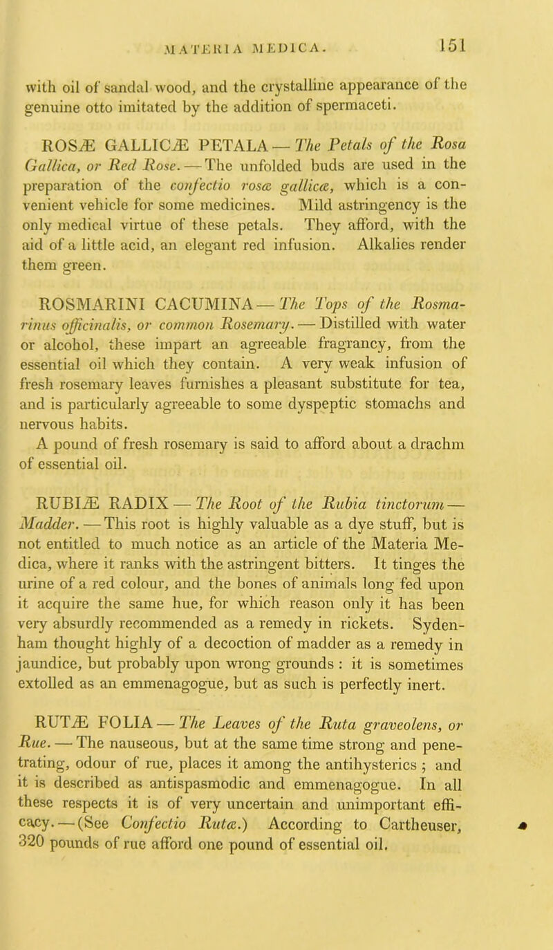 with oil of sandal wood, and the crystalline appearance of the genuine otto imitated by the addition of spermaceti, ROSiE GALLICS PETALA—Petals of the Rosa Gallica, or Red Rose. — The unfolded buds are used in the preparation of the coiifectio rosea gallicce, which is a con- venient vehicle for some medicines. Mild astringency is the only medical virtue of these petals. They afford, with the aid of a little acid, an elegant red infusion. Alkalies render them green. ROSMARINI CACUMINA—2’Ae Tops of the Rosma- rinus officinalis, or common Rosemary. — Distilled with water or alcohol, these impart an agreeable fragrancy, from the essential oil which they contain. A very weak infusion of fresh rosemary leaves furnishes a pleasant substitute for tea, and is particularly agreeable to some dyspeptic stomachs and nervous habits. A pound of fresh rosemary is said to afford about a drachm of essential oil. RUBIiE RADIX — The Root of the Riibia tinctorum — Madder. — This root is highly valuable as a dye stuff, but is not entitled to much notice as an article of the Materia Me- dica, where it ranks with the astringent bitters. It tinges the urine of a red colour, and the bones of animals long fed upon it acquire the same hue, for which reason only it has been very absurdly recommended as a remedy in rickets. Syden- ham thought highly of a decoction of madder as a remedy in jaundice, but probably upon wrong grounds : it is sometimes extolled as an emmenagogue, but as such is perfectly inert. RUTiE FOLIA — The Leaves of the Rut a graveolens, or Rue. — The nauseous, but at the same time strong and pene- trating, odour of rue, places it among the antihysterics ; and it is described as antispasmodic and emmenagogue. In all these respects it is of very uncertain and unimportant effi- cacy. — (See Confectio Rate.) According to Cartheuser, ■* 320 pounds of rue afford one pound of essential oil.