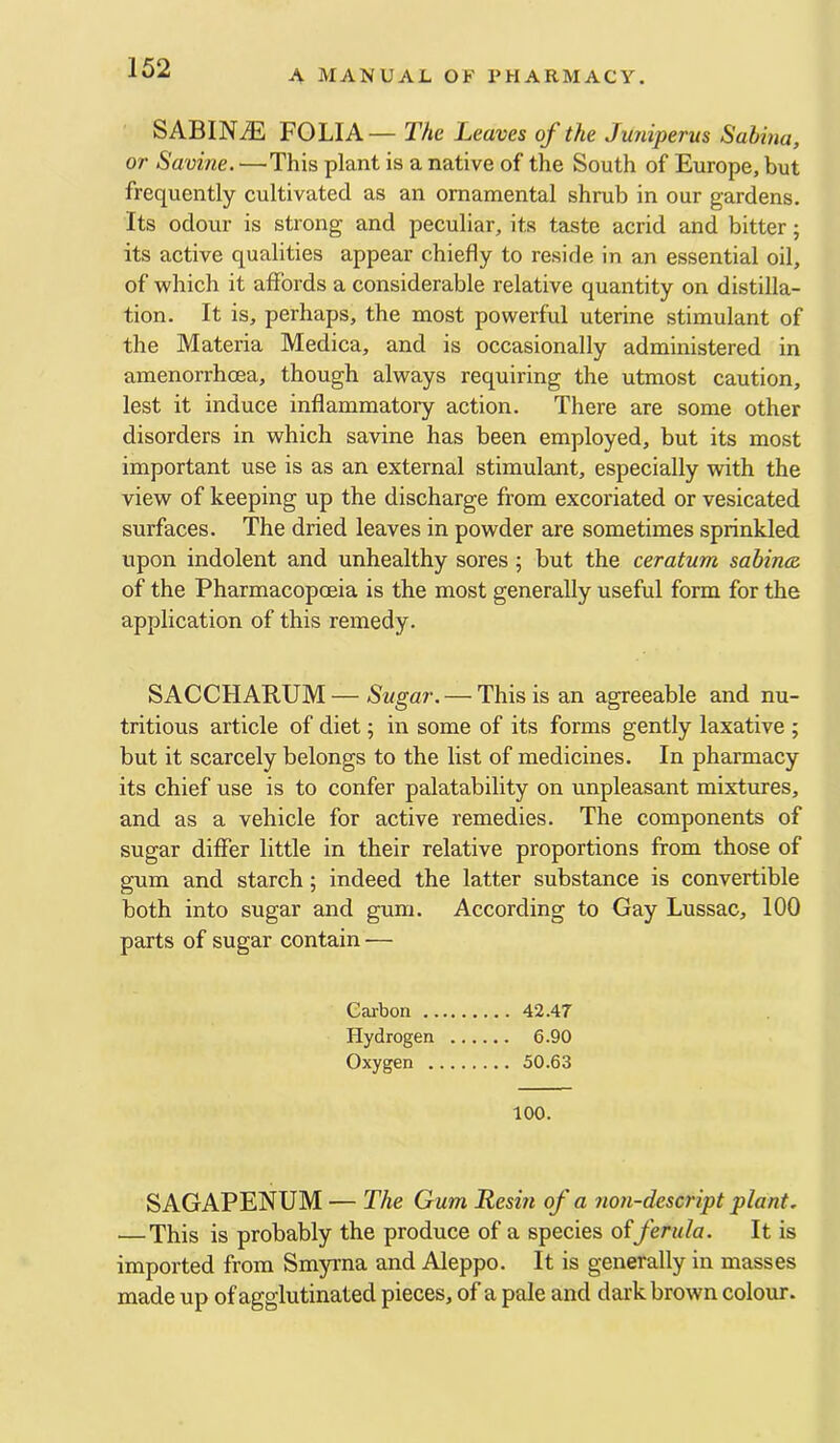 A MANUAL OF PHARMACY. SABIN.^ FOLIA— The Leaves of the Juniperus Sabina, or Savine. —This plant is a native of the South of Europe, but frequently cultivated as an ornamental shrub in our gardens. Its odour is strong and peculiar, its taste acrid and bitter; its active qualities appear chiefly to reside in an essential oil, of Avhich it affords a considerable relative quantity on distilla- tion. It is, perhaps, the most powerful uterine stimulant of the Materia Medica, and is occasionally administered in amenorrhcea, though always requiring the utmost caution, lest it induce inflammatory action. There are some other disorders in which savine has been employed, but its most important use is as an external stimulant, especially with the view of keeping up the discharge from excoriated or vesicated surfaces. The dried leaves in powder are sometimes sprinkled upon indolent and unhealthy sores ; but the ceratum sabincz of the Pharmacopoeia is the most generally useful form for the application of this remedy. SACCHARUM—Sugar. — This is an agreeable and nu- tritious article of diet; in some of its forms gently laxative ; but it scarcely belongs to the list of medicines. In pharmacy its chief use is to confer palatability on unpleasant mixtures, and as a vehicle for active remedies. The components of sugar differ little in their relative proportions from those of gum and starch; indeed the latter substance is convertible both into sugar and gum. According to Gay Lussac, 100 parts of sugar contain — Cai'bon 42.47 Hydrogen 6.90 Oxygen 50.63 100. SAGAPENUM — The Gum Resin of a non-descript plant, — This is probably the produce of a species offerula. It is imported from Smyrna and Aleppo. It is generally in masses made up of agglutinated pieces, of a pale and dark brown colour.