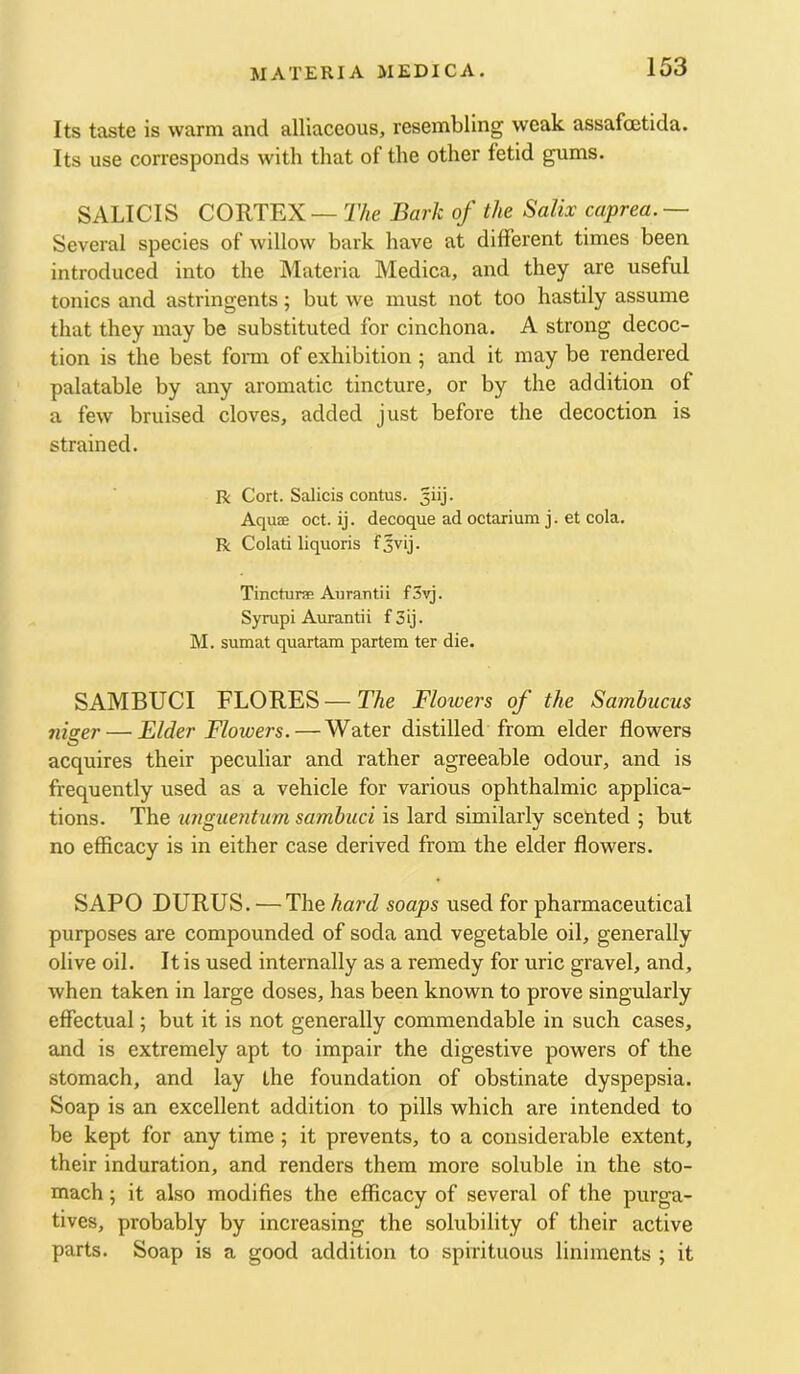 Its taste is warm and alliaceous, resembling weak assafcetida. Its use corresponds with that of the other fetid gums. SALICIS CORTEX — 27<e Bark of the Salix caprea.— Several species of willow bark have at different times been introduced into the Materia Medica, and they are useful tonics and astringents; but we must not too hastily assume that they may be substituted for cinchona. A strong decoc- tion is the best fonn of exhibition ; and it may be rendered palatable by any aromatic tincture, or by the addition of a few bruised cloves, added just before the decoction is strained. R Cort. Salicis contus. giij. Aquae oct. ij. decoque ad octarium j. et cola. R Colati liquoris Tincturae Aiirautii fSvj. Syrupi Aurantii f 3ij. M. sumat quartara partem ter die. SAMBUCI FLORES—The Flowers of the Sambucus tiiser — Elder Flowers. — Water distilled from elder flowers acquires their peculiar and rather agreeable odour, and is frequently used as a vehicle for various ophthalmic applica- tions. The unguentum sambuci is lard similarly scented ; but no efficacy is in either case derived from the elder flowers. SAPO DURUS. — The hard soaps used for pharmaceutical purposes are compounded of soda and vegetable oil, generally olive oil. It is used internally as a remedy for uric gravel, and, when taken in large doses, has been known to prove singularly effectual; but it is not generally commendable in such cases, and is extremely apt to impair the digestive powers of the stomach, and lay the foundation of obstinate dyspepsia. Soap is an excellent addition to pills which are intended to be kept for any time; it prevents, to a considerable extent, their induration, and renders them more soluble in the sto- mach ; it also modifies the efficacy of several of the purga- tives, probably by increasing the solubility of their active parts. Soap is a good addition to spirituous liniments ; it