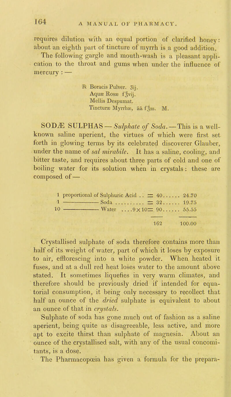 IG4 A MANUAL OF PHARMACY. requires dilution with an equal portion of clarified honey: about an eighth part of tincture of myrrh is a good addition. The following gargle and mouth-wash is a pleasant appli- cation to the throat and gums when under the influence of mercury : — He Boracis Pulver. 3ij. Aquae Rosae fjvij. Mellis Despumat. Tincturae Myrrhae, ail fjss. M. SOD.® SULPHAS — Sulphate of Soda. — This is a well- known saline aperient, the virtues of which were first set forth in glowing terms by its celebrated discoverer Glauber, under the name of sal mirahile. It has a saline, cooling, and bitter taste, and requires about three parts of cold and one of boiling water for its solution when in crystals; these are composed of— 1 proportional of Sulphuric Acid .. = 40 24.70 1 Soda = 32 19.75 10 Water 9x10= 90 55.35 162 100.00 Crystallised sulphate of soda therefore contains more than half of its weight of water, part of which it loses by exposure to air, efflorescing into a white powder. When heated it fuses, and at a dull red heat loses water to the amount above stated. It sometimes liquefies in very warm climates, and therefore should be previously dried if intended for equa- torial consumption, it being only necessary to recollect that half an ounce of the dried sulphate is equivalent to about an ounce of that in crystals. Sulphate of soda has gone much out of fashion as a saline aperient, being quite as disagreeable, less active, and more apt to excite thirst than sulphate of magnesia. About an ounce of the crystallised salt, with any of the usual concomi- tants, is a dose. The Pharmacopoeia has given a formula for the prepara-