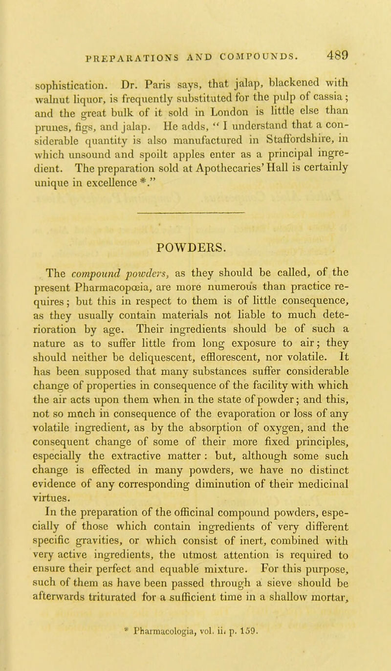 sophistication. Dr. Paris says, that jalap, blackened with walnut liquor, is frequently substituted for the pulp of cassia; and the great bulk of it sold in London is little else than prunes, figs, and Jalap. He adds, “ I understand that a con- siderable quantity is also manufactured in Staffordshire, in which unsound and spoilt apples enter as a principal ingre- dient. The preparation sold at Apothecaries’ Hall is certainly unique in excellence POWDERS. The compound powdei's, as they should be called, of the present Pharmacopoeia, are more numerous than practice re- quires ; but this in respect to them is of little consequence, as they usually contain materials not liable to much dete- rioration by age. Their ingredients should be of such a nature as to suffer little from long exposure to air; they should neither be deliquescent, efflorescent, nor volatile. It has been supposed that many substances suffer considerable change of properties in consequence of the facility with which the air acts upon them when in the state of powder; and this, not so mnch in consequence of the evaporation or loss of any volatile ingredient, as by the absorption of oxygen, and the consequent change of some of their more fixed principles, especially the extractive matter : but, although some such change is effected in many powders, we have no distinct evidence of any corresponding diminution of their medicinal virtues. In the preparation of the offlcinal compound powders, espe- cially of those which contain ingredients of very different specific gravities, or which consist of inert, combined with very active ingredients, the utmost attention is required to ensure their perfect and equable mixture. For this purpose, such of them as have been passed through a sieve should be afterwards triturated for a sufficient time in a shallow mortar. * Pharmacologia, vol. iii p. 159.