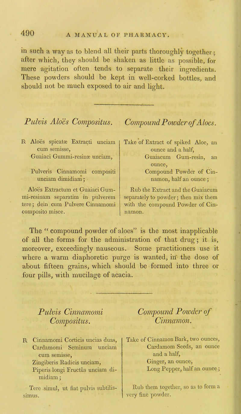 in such a way as to blend all their parts thoroughly together; after which, they should be shaken as little as possible, for mere agitation often tends to separate their ingredients. These powders should be kept in well-corked bottles, and should not be much exposed to air and light. Pulvis Aloes Compositus. R Aloes spicatBe Extract! unciam cum semisse, Guaiaci Gummi-resinae unciam, Pulveris Cinnamomi compositi unciam dimidiam; Aloes Extractum et Guaiaci Gum- mi-resinam separatim in pulverem tere; dein cum Pulvere Cinnamomi composito misce. Compound Powder of Aloes. Take of Extract of spiked Aloe, an ounce and a half, Guaiacum Gum-resin, an ounce. Compound Powder of Cin- namon, half an ounce; Rub the Extract and the Guaiacum separately to powder; then mix them with the compound Powder of Cin- namon. The  compound powder of aloes” is the most inapplicable of all the forms for the administration of that drug; it is, moreover, exceedingly nauseous. Some practitioners use it where a warm diaphoretic purge is wanted, in the dose of about fifteen grains, which should be formed into three or four pills, with mucilage of acacia. Pulvis Cinnamomi Compositus. R Cinnamomi Corticis uncias duas, Cardamomi Seminum unciam cum semisse, Zingiberis Radicis unciam, Piperis long! Fructus unciam di- midiam ; Tere .simul, ut fiat pulvis subtilis- simus. Compound Powder of Cinnamon. Take of Cinnamon Bark, two ounces. Cardamom Seeds, an ounce and a half. Ginger, an ounce. Long Pepper, half an ounce; Rub them togetlier, so as to form a very fine powder.
