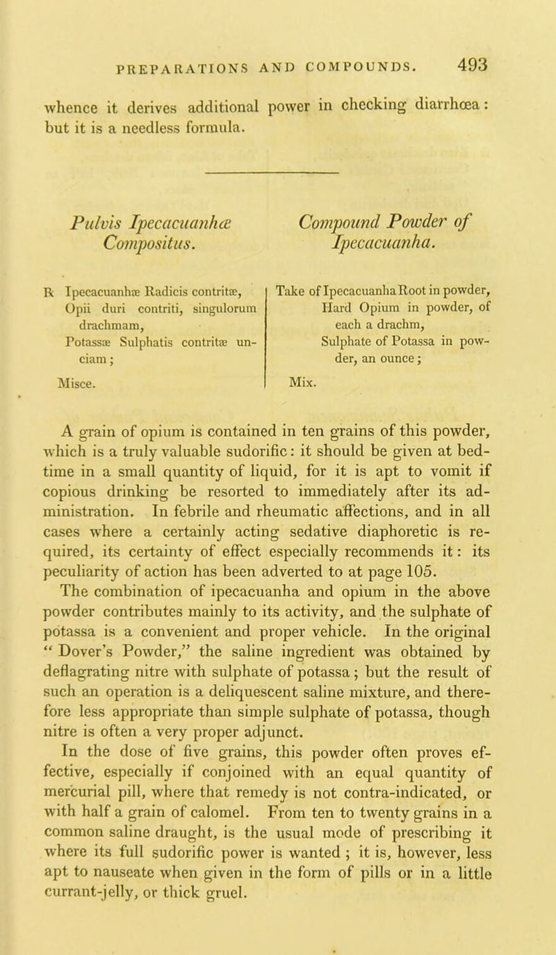 whence it derives additional power in checking diarrhoea: but it is a needless formula. Piilvis Ipecacuanha Compositus. R Ipecacuanhte Radicis contrite, Opii duri contriti, singulorum drachmam, Potassre Sulphatis contritre un- ciam; Misce. Compound Powder of Ipecacuanha. Take of Ipecacuanha Root in powder, Hard Opium in powder, of each a drachm. Sulphate of Potassa in pow- der, an ounce; Mix. A grain of opium is contained in ten grains of this powder, wdiich is a truly valuable sudorific: it should be given at bed- time in a small quantity of liquid, for it is apt to vomit if copious drinking be resorted to immediately after its ad- ministration. In febrile and rheumatic affections, and in all cases where a certainly acting sedative diaphoretic is re- quired, its certainty of effect especially recommends it: its peculiarity of action has been adverted to at page 105. The combination of ipecacuanha and opium in the above powder contributes mainly to its activity, and the sulphate of potassa is a convenient and proper vehicle. In the original “ Dover’s Powder,” the saline ingredient was obtained by deflagrating nitre with sulphate of potassa; but the result of such an operation is a deliquescent saline mixture, and there- fore less appropriate than simple sulphate of potassa, though nitre is often a very proper adjunct. In the dose of five grains, this powder often proves ef- fective, especially if conjoined with an equal quantity of mercurial pill, where that remedy is not contra-indicated, or with half a grain of calomel. From ten to twenty grains in a common saline draught, is the usual mode of prescribing it where its full sudorific power is wanted ; it is, however, less apt to nauseate when given in the form of pills or in a little currant-jelly, or thick gruel.
