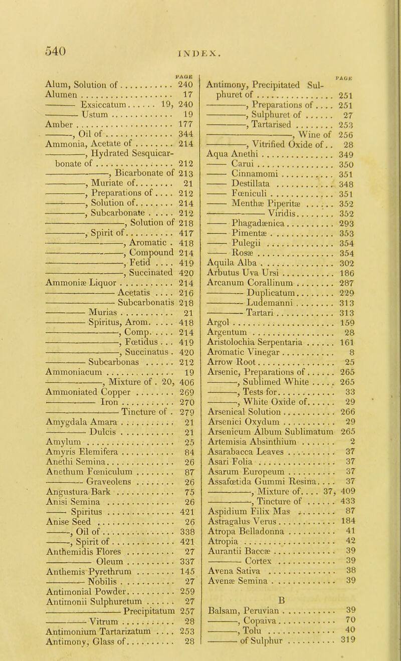 o40 PAOR Alum, Solution of 240 Alumen 17 Exsiccatum 19, 240 Ustum 19 Amber 177 , Oil of 344 Ammonia, Acetate of 214 , Hydrated Sesquicar- bonate of 212 , Bicarbonate of 213 , Muriate of 21 , Preparations of .... 212 : , Solution of 214 , Subcarbonate 212 , Solution of 218 , Spirit of 417 ■, Aromatic . 418 -, Compound 214 -, Fetid .... 419 Succinated 420 Ammoniae Liquor 214 Acetatis .... 216 Subcarbonatis 2l8 Murias 21 Spiritus, Arom 4l8 , Comp 214 , Fcetidus ... 419 , Succinatus . 420 Subcarbonas 212 Ammoniacum 19 , Mixture of . 20, 406 Ammoniated Copper 269 ■ Iron ;... . 270 Tincture of . 279 Amygdala Amara . ; 21 Dulcis 21 Amylum 25 Amyris Elemifera 84 Anethi Semina 26 Anethum Foenicrdum 87 — Graveolens 26 Angustura Bark 75 Anisi Semina 26 Spiritus 421 Anise Seed 26 , Oil of 338 , Spirit of 421 Anthemidis Flores 27 Oleum 337 Anthemis Pyrethrum 145 — Nobilis 27 Antimonial Powder 259 Antimonii Sulphuretum 27 Precipitatum 257 Vitrum 28 Antimonium Tartarizatum .... 253 Antimony, Glass of 28 PAOK Antimony, Precipitated Sul- phuret of 251 , Preparations of .... 251 , Sulphuret of 27 , Tartarised 253 , Wine of 256 , Vitrified Oxide of.. 28 Aqua Anethi 349 Carui 350 Cinnamomi 351 Destillata 348 Fceniculi 351 Menthae Piperite 352 Viridis 352 Phagadaenica 293 Pimentse 353 Pulegii 354 Rosae 354 Aquila Alba 302 Arbutus Uva Ursi 186 Arcanum Corallinum 287 Duplicatum 229 Ludemanni 313 Tartar! 313 Argol 159 Argentum 28 Aristolochia Serpentaria 161 Aromatic Vinegar 8 Arrow Root 25 Arsenic, Preparations of 265 , Sublimed White 265 , Tests for 33 White Oxide of 29 Arsenical Solution 266 Arsenic! Oxydum 29 Arsenicum Album Sublimatum 265 Artemisia Absinthium 2 Asarabacca Leaves 37 Asari Folia 37 Asarum Europeum 37 Assafoetida Gummi Resina.... 37 , Mixture of.... 37, 409 , Tincture of 433 Aspidium Filix Mas a 87 Astragalus Verus 184 Atropa Belladonna 41 Atropia 42 Aurantii Baccse 39 Cortex 39 Avena Sativa 38 Avense Semina 39 B Balsam, Peruvian 39 , Copaiva 70 , Tolu 40 of Sulphur 319