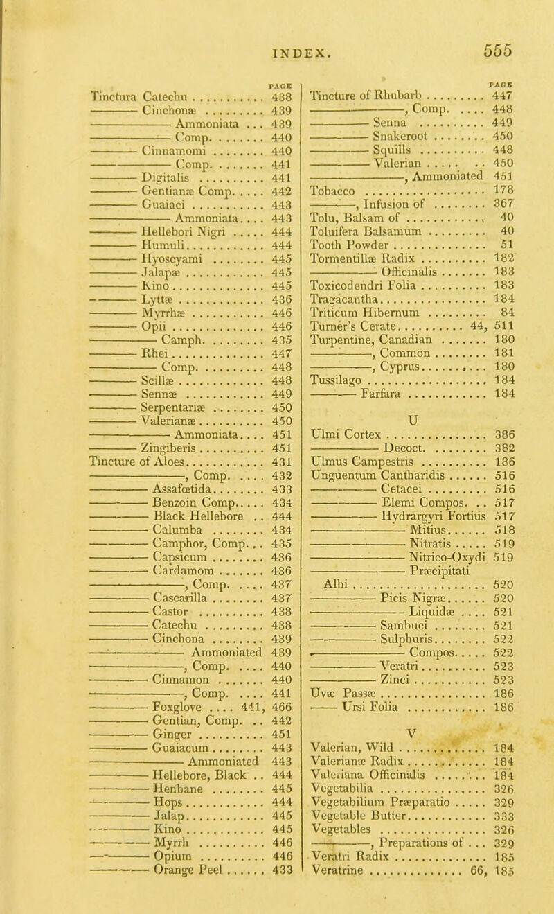 Tinctura Catechu Cinchomc Ammoniata ... Comp Cinnamoini Comp Digitalis Gentiana: Comp Guaiaci Ammoniata.... liellebori Nigri Humuli Ilyoscyami Jalapa; Kino Lytta; Myrrhae Opii Camph Rhei Comp Scillae Sennas Serpentariae Valerianae • Ammoniata.... Zingiberis Tincture of Aloes , Comp Assafoetida Benzoin Comp Black Hellebore .. Calumba Camphor, Comp... Capsicum Cardamom , Comp Cascarilla Castor Catechu Cinchona Ammoniated , Comp Cinnamon , Comp Foxglove .... 441, Gentian, Comp. .. Ginger Guaiacum Ammoniated Hellebore, Black .. Henbane Hops Jalap Kino Myrrh — Opium Orange Peel PAGE Tincture of Rhubarb 447 , Comp 448 Senna 449 Snakeroot 4,'50 Scpulls 448 Valerian 450 , Ammoniated 451 Tobacco 178 ^—, Infusion of 367 Tolu, Balsam of 40 Toluifera Balsaraum 40 Tooth Powder 51 Tormentilla; Radix 182 -Officinalis 183 Toxicodehdri Folia 183 Tragacantha 184 Triticum Hibernum 84 Turner’s Cerate 44, 511 Turpentine, Canadian 180 ^ , Common 181 —, Cyprus 180 Tussilago 184 Farfara 184 U Ulmi Cortex 386 Decoct 382 Ulmus Campestris 186 Unguentum Cantharidis 516 Cetacei 516 Elemi Compos. .. 517 ^ Hydrargyri Fortius 517 Mitius 518 Nitratis 519 Nitrico-Oxydi 519 Prsecipitati Albi 520 Picis Nigr® 520 Liquidse .... 521 Sambuci 521 Sulphuris 522 Compos 522 Veratri 523 Zinci 523 Uvse Passte 186 Ursi Folia 186 V Valerian, Wild 184 Valeriana; Radix 184 Valeriana Officinalis 184 Vegetabilia 326 Vegetabilium Prseparatio 329 Vegetable Butter 333 Vegetables 326 ^ , Preparations of ... 329 Vei-atri Radix 185 Veratrine 66, 185 TAOK 438 439 439 440 440 441 441 442 443 443 444 444 445 445 445 436 446 446 435 447 448 448 449 450 450 451 451 431 432 433 434 444 434 435 436 436 437 437 438 438 439 439 440 440 441 466 442 451 443 443 444 445 444 445 445 446 446 433