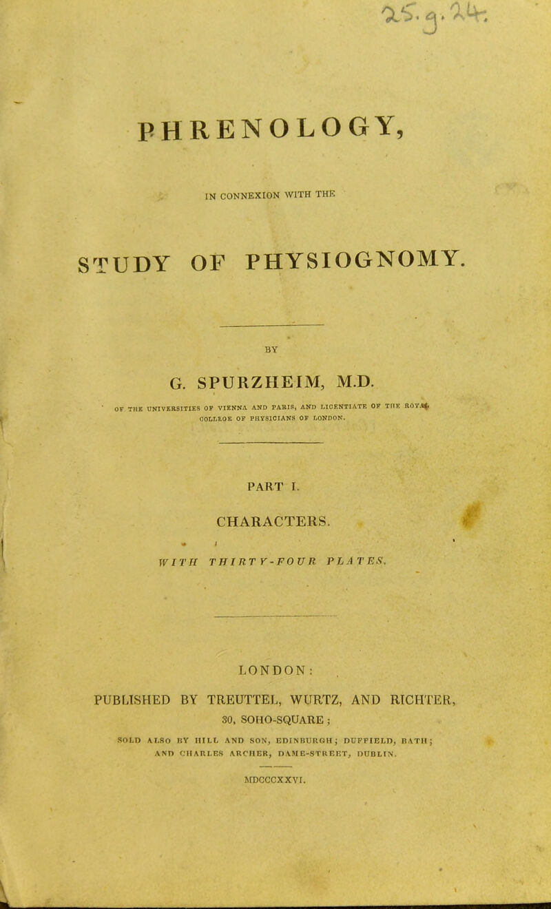 Cl'S”. ^ PHRENOLOGY, IN CONNEXION WITH THE STUDY OF PHYSIOGNOMY. BY G. SPURZHEIM, M.D. t OF THE UNIVERSITIES OP VIENNA AND PARIS, AND LICENTIATE OP THE ROV.^. , ? COLLEGE OP PHYSICIANS OF LONDON. PART I. CHARACTERS. WITH THIRT V-FOUR PL A TES, w LONDON: PUBLISHED BY TREUTTEL, WURTZ, AND RICHTER, so. SOHO-SQUARE ; SOLD ALSO BY HILL AND SON, EDINBURGH; DUFFIELD, RATH; AND CHARLES ARCHER, DAME-STREET, DUBLIN. MBCCCXXVI. I