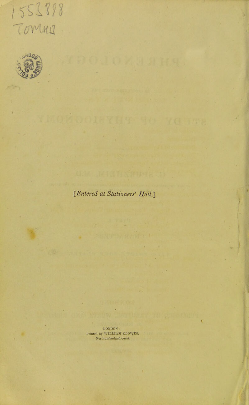 {^Entered at Stationers' HallJ] LONDON: Printed by WILLIAM CLO\VES, Northumbcrlnnd«court«