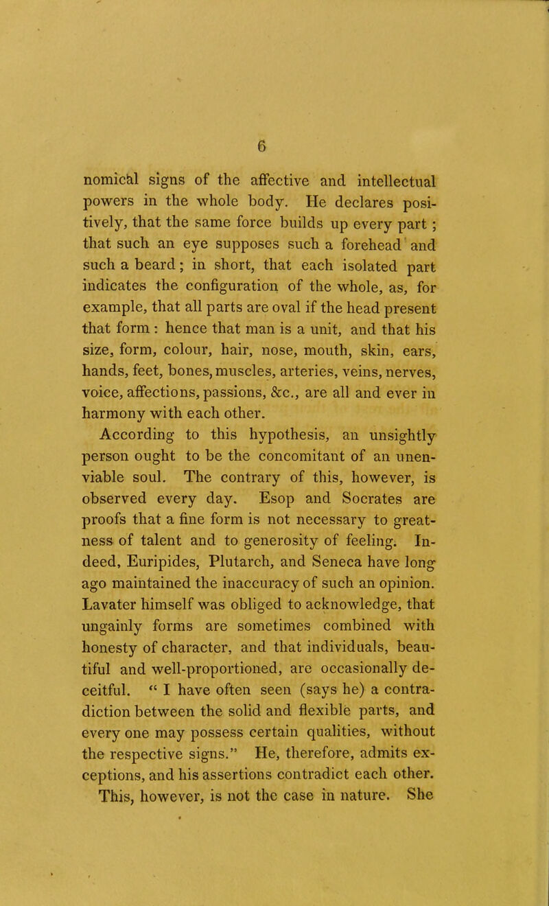 nomiciil signs of the affective and intellectual powers in the whole body. He declares posi- tively, that the same force builds up every part; that such an eye supposes such a forehead’and such a beard; in short, that each isolated part indicates the configuration of the whole, as, for example, that all parts are oval if the head present that form : hence that man is a unit, and that his size, form, colour, hair, nose, mouth, skin, ears, hands, feet, bones, muscles, arteries, veins, nerves, voice, affections, passions, See., are all and ever in harmony with each other. According to this hypothesis, an unsightly person ought to be the concomitant of an unen- viable soul. The contrary of this, however, is observed every day. Esop and Socrates are proofs that a fine form is not necessary to great- ness of talent and to generosity of feeling. In- deed, Euripides, Plutarch, and Seneca have long ago maintained the inaccuracy of such an opinion, Lavater himself was obliged to acknowledge, that ungainly forms are sometimes combined with honesty of character, and that individuals, beau- tiful and well-proportioned, are occasionally de- ceitful. “ I have often seen (says he) a contra- diction between the solid and flexible parts, and every one may possess certain qualities, without the respective signs.” He, therefore, admits ex- ceptions, and his assertions contradict each other. This, however, is not the case in nature. She