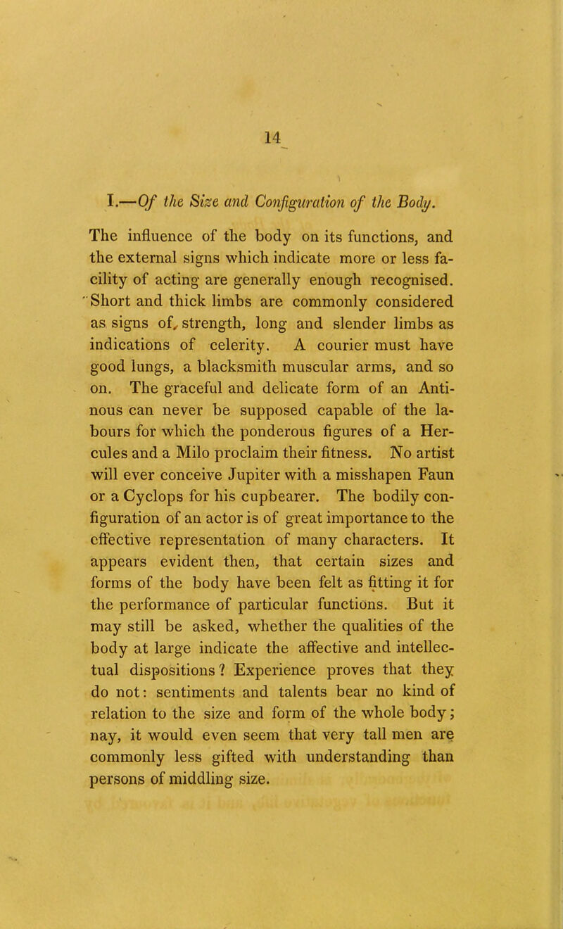 I.—Of the Size and Configuration of the Body. The influence of the body on its functions, and the external signs which indicate more or less fa- cility of acting are generally enough recognised. Short and thick limbs are commonly considered as, signs of^ strength, long and slender limbs as indications of celerity. A courier must have good lungs, a blacksmith muscular arms, and so on. The graceful and delicate form of an Anti- nous can never be supposed capable of the la- bours for which the ponderous figures of a Her- cules and a Milo proclaim their fitness. No artist will ever conceive Jupiter with a misshapen Faun or a Cyclops for his cupbearer. The bodily con- figuration of an actor is of great importance to the elfective representation of many characters. It appears evident then, that certain sizes and forms of the body have been felt as fitting it for the performance of particular functions. But it may still be asked, whether the qualities of the body at large indicate the affective and intellec- tual dispositions ? Experience proves that they do not; sentiments and talents bear no kind of relation to the size and form of the whole body; nay, it would even seem that very tall men are commonly less gifted with understanding than persons of middling size.