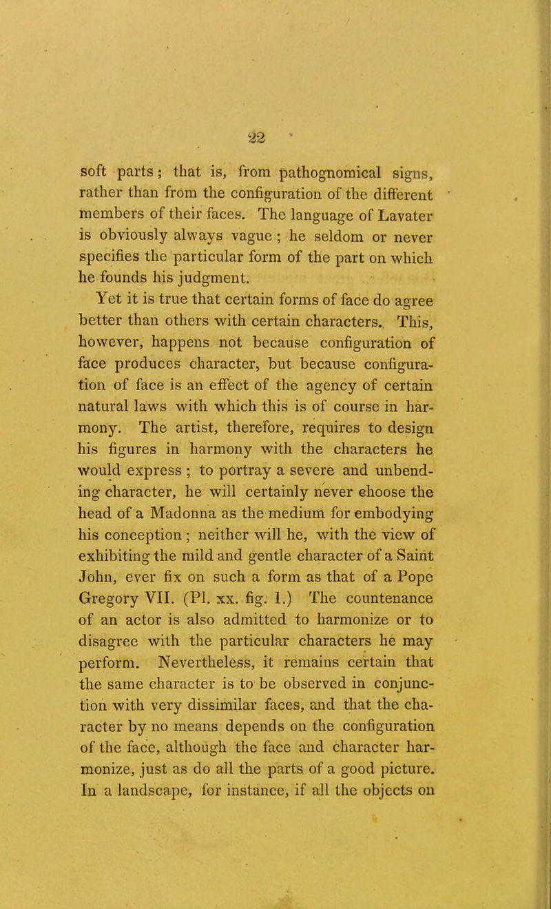 soft parts; that is, from pathognomical signs, rather than from the configuration of the different members of their faces. The language of Lavater is obviously always vague; he seldom or never specifies the particular form of the part on which he founds his judgment. Yet it is true that certain forms of face do agree better than others with certain characters.. This, however, happens not because configuration of face produces character, but because configura- tion of face is an effect of the agency of certain natural laws with which this is of course in har- mony. The artist, therefore, requires to design his figures in harmony with the characters he would express ; to portray a severe and unbend- ing character, he will certainly never ehoose the head of a Madonna as the medium for embodying his conception ; neither will he, with the view of exhibiting the mild and gentle character of a Saint John, ever fix on such a form as that of a Pope Gregory VII. (PI. xx. fig. I.) The countenance of an actor is also admitted to harmonize or to disagree with the particular characters he may perform. Nevertheless, it remains certain that the same character is to be observed in conjunc- tion with very dissimilar faces, and that the cha- racter by no means depends on the configuration of the face, although the face and character har- monize, just as do all the parts of a good picture. In a landscape, for instance, if all the objects on