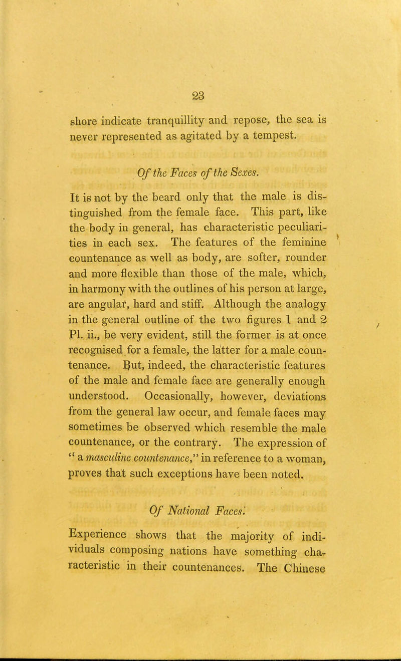 shore indicate tranquillity and repose, the sea is never represented as agitated by a tempest. Of the Faces of the Sexes. It is not by the beard only that the male is dis- tinguished from the female face. This part, like the body in general, has characteristic peculiari- ties in each sex. The features of the feminine ^ countenance as well as body, are softer, rounder and more flexible than those of the male, which, in harmony with the outlines of his person at large, are angular, hard and stiff. Although the analogy in the general outline of the two figures 1 and 2 PI. ii., be very evident, still the former is at once recognised for a female, the latter for a male coun- tenance. 5ut, indeed, the characteristic features of the male and female face are generally enough understood. Occasionally, however, deviations from the general law occur, and female faces may sometimes be observed which resemble the male countenance, or the contrary. The expression of “ a masculine countenance,” in reference to a woman, proves that such exceptions have been noted. Of National Faces'. Experience shows that the majority of indi- viduals composing nations have something cha- racteristic in their countenances. The Chinese