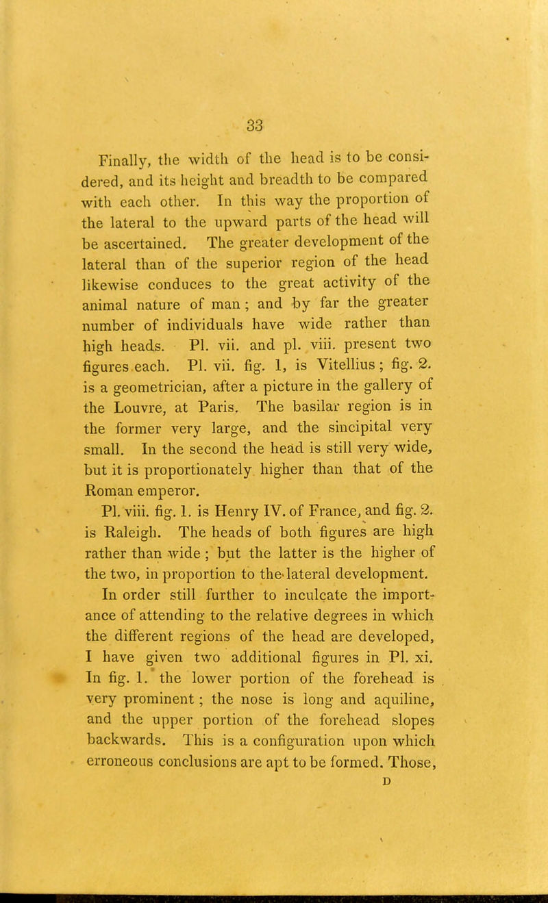 Finally, the width of the head is to be consi- dered, and its height and breadth to be compared with each other. In this way the proportion of the lateral to the upward parts of the head will be ascertained. The greater development of the lateral than of the superior region of the head likewise conduces to the great activity of the animal nature of man ; and by far the greater number of individuals have wide rather than high heads. PI. vii. and pi. viii. present two figures each. PI. vii. fig. 1, is Vitellius; fig. 2. is a geometrician, after a picture in the gallery of the Louvre, at Paris. The basilar region is in the former very large, and the sincipital very small. In the second the head is still very wide, but it is proportionately higher than that of the Roman emperor. PI. viii. fig. 1. is Henry IV. of France, and fig. 2. is Raleigh. The heads of both figures are high rather than wide ; but the latter is the higher of the two, in proportion to the* lateral development. In order still further to inculcate the import- ance of attending to the relative degrees in which the different regions of the head are developed, I have given two additional figures in PI. xi. In fig. 1. the lower portion of the forehead is very prominent; the nose is long and aquiline, and the upper portion of the forehead slopes backwards. This is a configuration upon which erroneous conclusions are apt to be formed. Those, D X