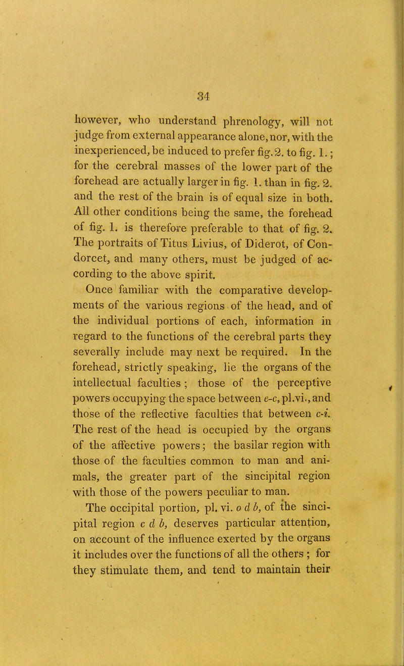 however, who understand phrenology, will not judge from external appearance alone, nor, with the inexperienced, be induced to prefer fig. 2. to fig. 1.; for the cerebral masses of the lower part of the forehead are actually larger in fig. 1. than in fig. 2. and the rest of the brain is of equal size in both. All other conditions being the same, the forehead of fig. 1. is therefare preferable to that of fig. 2. The portraits of Titus Livius, of Diderot, of Con- dorcet, and many others, must be judged of ac- cording to the above spirit. Once familiar with the comparative develop- ments of the various regions of the head, and of the individual portions of each, information in regard to the functions of the cerebral parts they severally include may next be required. In the forehead, strictly speaking, lie the organs of the intellectual faculties ; those of the perceptive powers occupying the space between e-c, pl.vi., and those of the reflective faculties that between c-^. The rest of the head is occupied by the organs of the affective powers; the basilar region with those of the faculties common to man and ani- mals, the greater part of the sincipital region with those of the powers peculiar to man. The occipital portion, pi. vi. o db,o^ the sinci- pital region c d b, deserves particular attention, on account of the influence exerted by the organs it includes over the functions of all the others ; for they stimulate them, and tend to maintain their