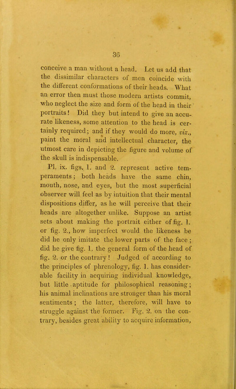 conceive a man without a head. Let us add that the dissimilar characters of men coincide with the different conformations of their heads. What an error then must those modern artists commit, who neglect the size and form of the head in their portraits! Did they but intend to give an accu- rate likeness, some attention to the head is cer- tainly required; and if they would do more, viz., paint the moral and intellectual character, the utmost care in depicting the figure and volume of the skull is indispensable. PI. ix. figs. 1. and 2. represent active tem- peraments ; both heads have the same chin, mouth, nose, and eyes, but the most superficial observer will feel as by intuition that their mental dispositions differ, as he will perceive that their heads are altogether unlike. Suppose an artist sets about making the portrait either of fig. 1. or fig. 2,, how imperfect would the likeness be did he only imitate the lower parts of the face ; did he give fig. 1. the general form of the head of fig. 2. or the contrary ! Judged of according to the principles of phrenology, fig. 1. has consider- able facility in acquiring individual knowledge, but little . aptitude for philosophical reasoning; his animal inclinations are stronger than his moral sentiments ; the latter, therefore, will have to struggle against the former. Fig. 2. on the con- trary, besides great ability to acquire information,