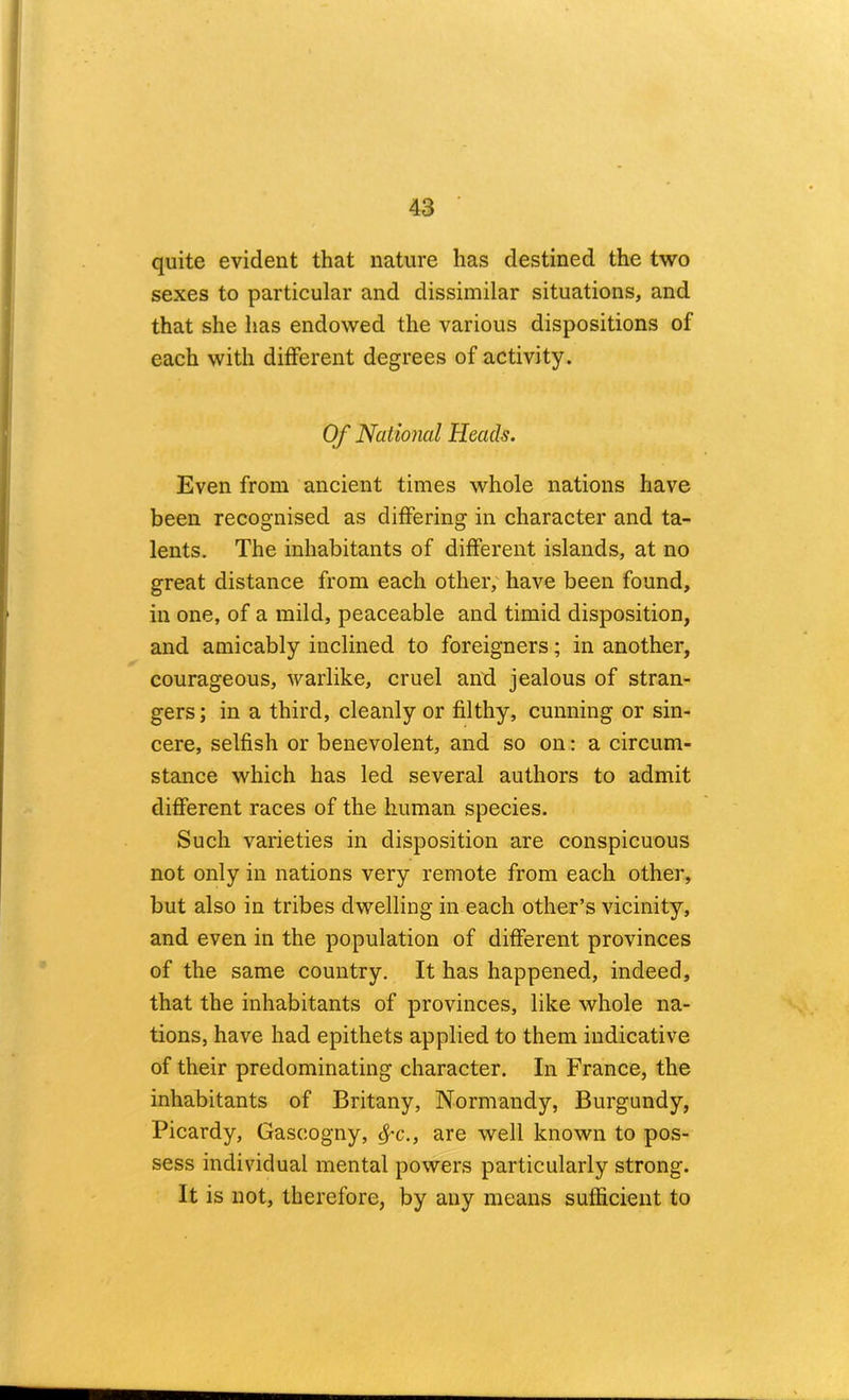 quite evident that nature has destined the two sexes to particular and dissimilar situations, and that she has endowed the various dispositions of each with different degrees of activity. Of National Heads. Even from ancient times whole nations have been recognised as differing in character and ta- lents, The inhabitants of different islands, at no great distance from each other,' have been found, in one, of a mild, peaceable and timid disposition, and amicably inclined to foreigners; in another, courageous, warlike, cruel and jealous of stran- gers ; in a third, cleanly or filthy, cunning or sin- cere, selfish or benevolent, and so on: a circum- stance which has led several authors to admit different races of the human species. Such varieties in disposition are conspicuous not only in nations very remote from each other, but also in tribes dwelling in each other’s vicinity, and even in the population of different provinces of the same country. It has happened, indeed, that the inhabitants of provinces, like whole na- tions, have had epithets applied to them indicative of their predominating character. In France, the inhabitants of Britany, Normandy, Burgundy, Picardy, Gascogny, ^’C., are well known to pos- sess individual mental powers particularly strong. It is not, therefore, by any means sufficient to