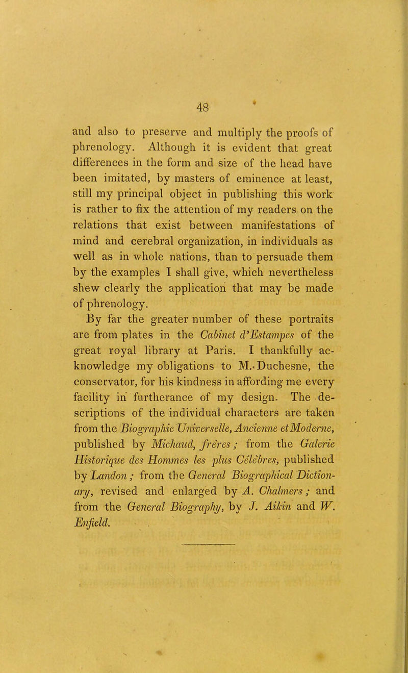 and also to preserve and multiply the proofs of phrenology. Although it is evident that great differences in the form and size of the head have been imitated, by masters of eminence at least, still my principal object in publishing this work is rather to fix the attention of my readers on the relations that exist between manifestations of mind and cerebral organization, in individuals as well as in whole nations, than to persuade them by the examples I shall give, which nevertheless shew clearly the application that may be made of phrenology. By far the greater number of these portraits are from plates in the Cabinet d'Estampes of the great royal library at Paris. I thankfully ac- knowledge my obligations to M.-Duchesne, the conservator, for his kindness in affording me every facility in furtherance of my design. The de- scriptions of the individual characters are taken from the Biographie Universelle, Ancienne etModeme, published by Michaud, freres; from the Galerie Historique des Hommes les plus Celebres, published hy Landon ; from the General Biographical Diction- ary, revised and enlarged by A. Chalmers; and from the General Biography, by J. Aikin and W. Enfield.