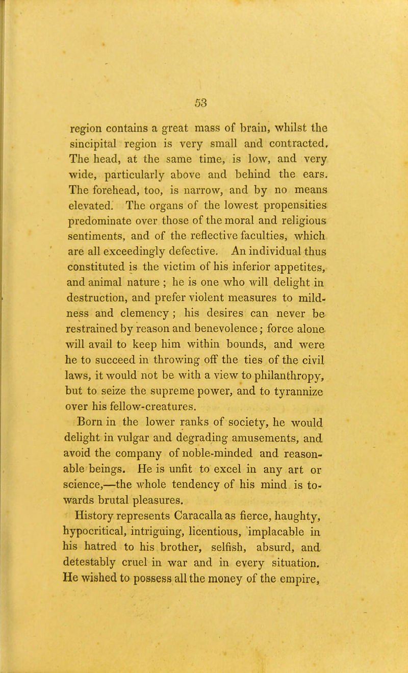 region contains a great mass of brain, whilst the sincipital region is very small and contracted. The head, at the same time, is low, and very wide, particularly above and behind the ears. The forehead, too, is narrow, and by no means elevated. The organs of the lowest propensities predominate over those of the moral and religious sentiments, and of the reflective faculties, which are all exceedingly defective. An individual thus constituted is the victim of his inferior appetites, and animal nature ; he is one who will delight in destruction, and prefer violent measures to mild- ness and clemency; his desires can never be restrained by reason and benevolence; force alone will avail to keep him within bounds, and were he to succeed in throwing off the ties of the civil laws, it would not be with a view to philanthropy, but to seize the supreme power, and to tyrannize over his fellow-creatures. Born in the lower ranks of society, he would delight in vulgar and degrading amusements, and avoid the company of noble-minded and reason- able beings. He is unfit to excel in any art or science,—the whole tendency of his mind is to- wards brutal pleasures. History represents Caracallaas fierce, haughty, hypocritical, intriguing, licentious, 'implacable in his hatred to his brother, selfish, absurd, and detestably cruel in war and in every situation. He wished to possess all the money of the empire.