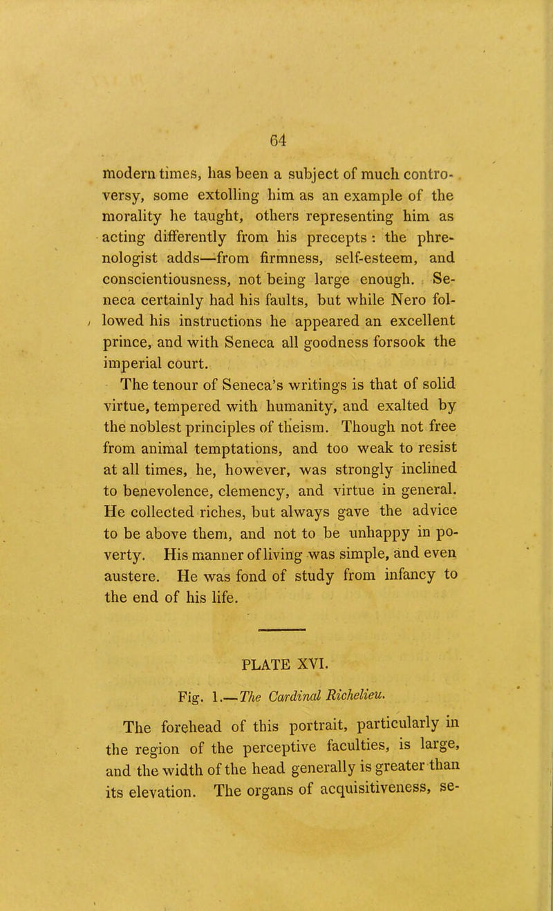 modern times, has been a subject of much contro- versy, some extolling him as an example of the morality he taught, others representing him as acting differently from his precepts : the phre- nologist adds—from firmness, self-esteem, and conscientiousness, not being large enough. Se- neca certainly had his faults, but while Nero fol- , lowed his instructions he appeared an excellent prince, and with Seneca all goodness forsook the imperial court. The tenour of Seneca’s writings is that of solid virtue, tempered with humanity, and exalted by the noblest principles of theism. Though not free from animal temptations, and too weak to resist at all times, he, however, was strongly inclined to benevolence, clemency, and virtue in general. He collected riches, but always gave the advice to be above them, and not to be unhappy in po- verty. His manner of living was simple, and even austere. He was fond of study from infancy to the end of his life. PLATE XVI. Fig. 1.— The Cardinal Richelieu, The forehead of this portrait, particularly in the region of the perceptive faculties, is large, and the width of the head generally is greater than its elevation. The organs of acquisitiveness, se-