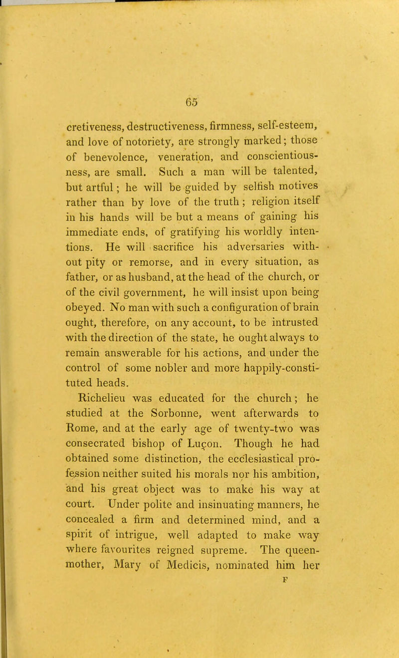 cretiveness, destructiveness, firmness, self-esteem, and love of notoriety, are strongly marked; those of benevolence, veneration, and conscientious- ness, are small. Such a man will be talented, but artful; he will be guided by selfish motives rather than by love of the truth; religion itself in his hands will be but a means of gaining his immediate ends, of gratifying his worldly inten- tions. He will 'Sacrifice his adversaries with- out pity or remorse, and in every situation, as father, or as husband, at the head of the church, or of the civil government, he will insist upon being obeyed. No man with such a configuration of brain ought, therefore, on any account, to be intrusted with the direction of the state, he ought always to remain answerable for his actions, and under the control of some nobler and more happily-consti- tuted heads. Richelieu was educated for the church; he studied at the Sorbonne, went afterwards to Rome, and at the early age of twenty-two was consecrated bishop of Luifon. Though he had obtained some distinction, the ecclesiastical pro- fession neither suited his morals nor his ambition, and his great object was to make his way at court. Under polite and insinuating manners, he concealed a firm and determined mind, and a spirit of intrigue, w^ll adapted to make way where favourites reigned supreme. The queen- mother, Mary of Medicis, nominated him her F