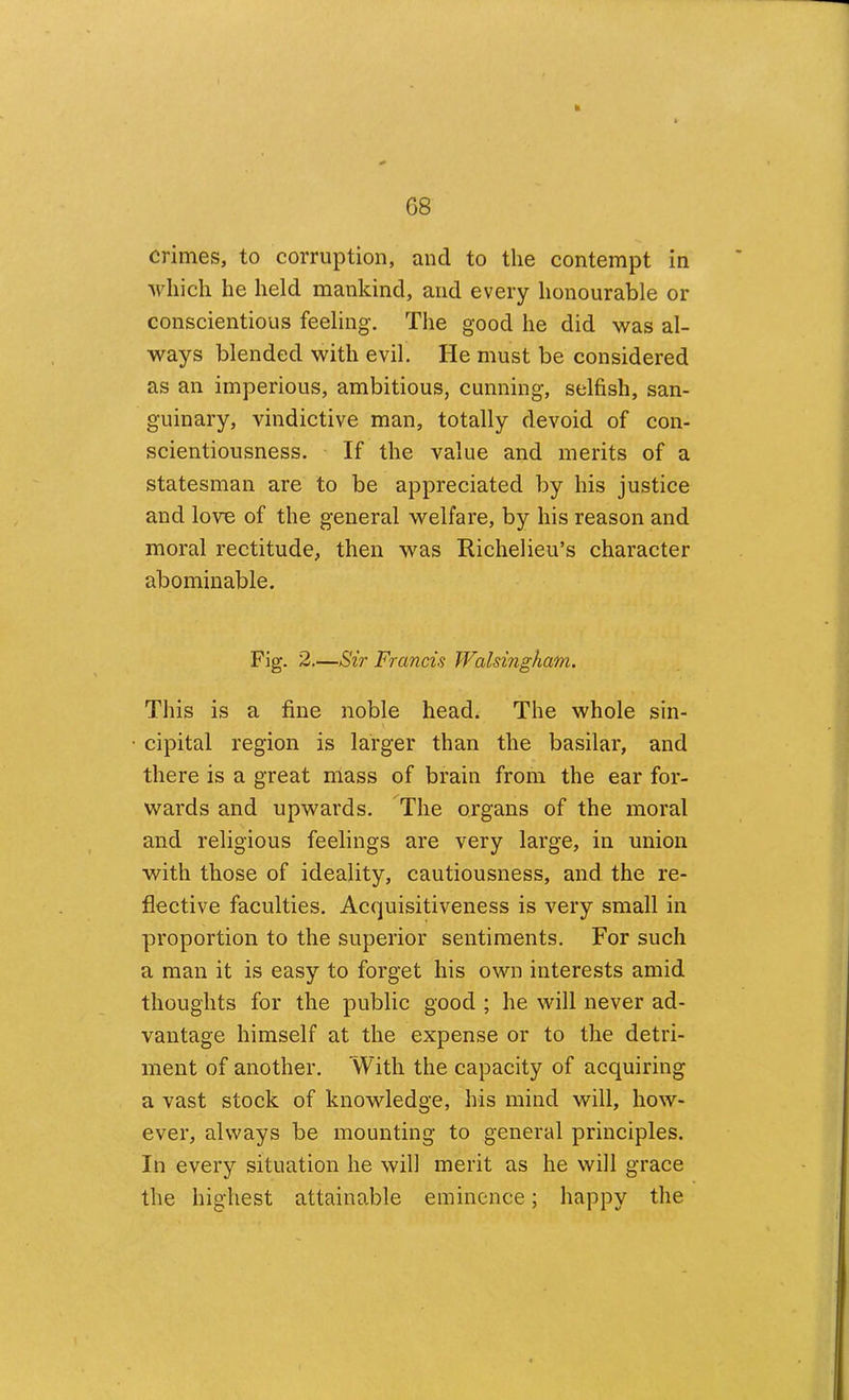G8 crimes, to corruption, and to the contempt in which he held mankind, and every honourable or conscientious feeling. The good he did was al- ways blended with evil. He must be considered as an imperious, ambitious, cunning, selfish, san- guinary, vindictive man, totally devoid of con- scientiousness. If the value and merits of a statesman are to be appreciated by his justice and love of the general welfare, by his reason and moral rectitude, then was Richelieu’s character abominable. Fig. 2.—Sir Francis Walsingham. This is a fine noble head. The whole sin- cipital region is larger than the basilar, and there is a great mass of brain from the ear for- wards and upwards. The organs of the moral and religious feelings are very large, in union with those of ideality, cautiousness, and the re- flective faculties. Acquisitiveness is very small in proportion to the superior sentiments. For such a man it is easy to forget his own interests amid thoughts for the public good ; he will never ad- vantage himself at the expense or to the detri- ment of another. With the capacity of acquiring a vast stock of knowledge, his mind will, how- ever, always be mounting to general principles. In every situation he will merit as he will grace the highest attainable eminence; happy the
