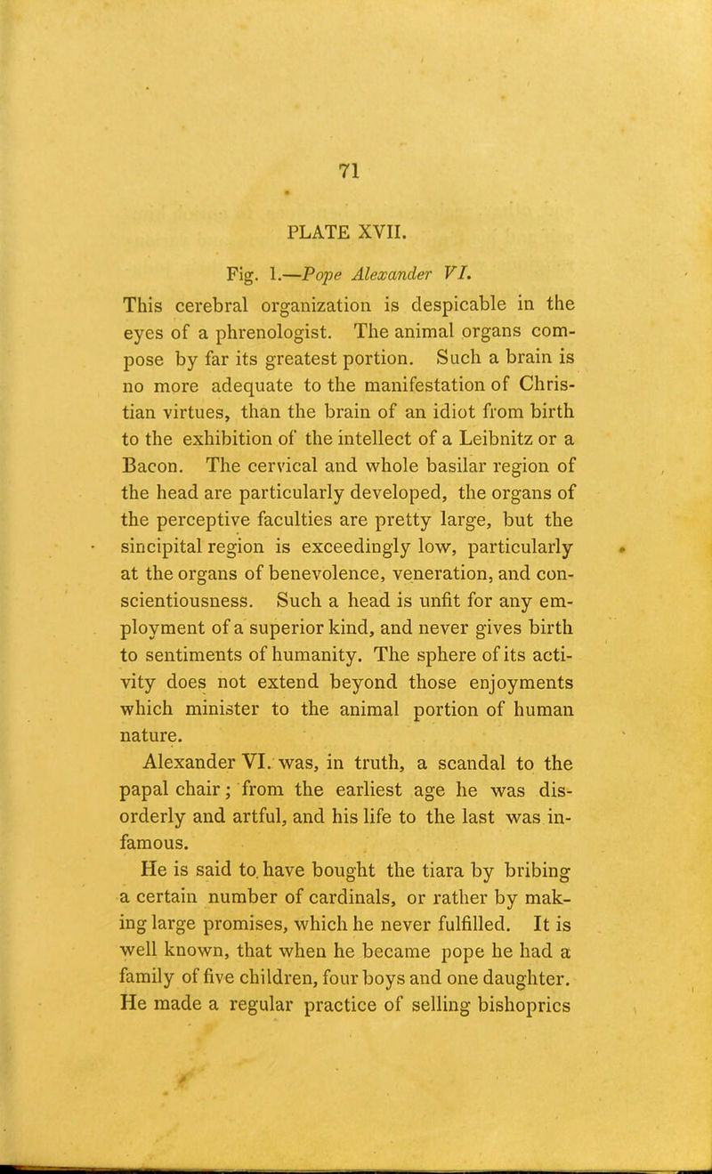 PLATE XVII. Fig. 1.—Pope Alexander VI. This cerebral organization is despicable in the eyes of a phrenologist. The animal organs com- pose by far its greatest portion. Such a brain is no more adequate to the manifestation of Chris- tian virtues, than the brain of an idiot from birth to the exhibition of the intellect of a Leibnitz or a Bacon. The cervical and whole basilar region of the head are particularly developed, the organs of the perceptive faculties are pretty large, but the sincipital region is exceedingly low, particularly at the organs of benevolence, veneration, and con- scientiousness. Such a head is unfit for any em- ployment of a superior kind, and never gives birth to sentiments of humanity. The sphere of its acti- vity does not extend beyond those enjoyments which minister to the animal portion of human nature. Alexander VI. was, in truth, a scandal to the papal chair; from the earliest age he was dis- orderly and artful, and his life to the last was in- famous. He is said to. have bought the tiara by bribing a certain number of cardinals, or rather by mak- ing large promises, which he never fulfilled. It is well known, that when he became pope he had a family of five children, four boys and one daughter. He made a regular practice of selling bishoprics