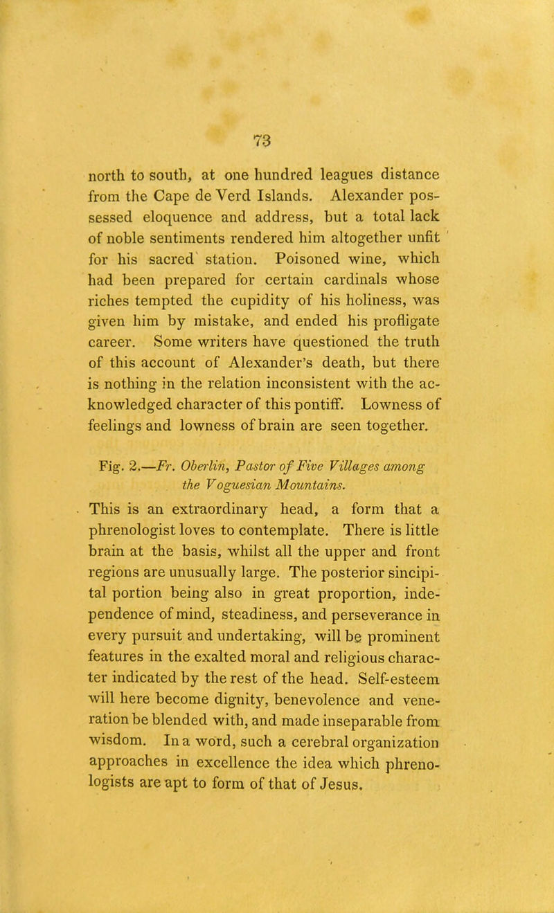 north to south, at one hundred leagues distance from the Cape de Verd Islands. Alexander pos- sessed eloquence and address, but a total lack of noble sentiments rendered him altogether unfit ' for his sacred' station. Poisoned wine, which had been prepared for certain cardinals whose riches tempted the cupidity of his holiness, was given him by mistake, and ended his profligate career. Some writers have questioned the truth of this account of Alexander’s death, but there is nothing in the relation inconsistent with the ac- knowledged character of this pontiff. Lowness of feelings and lowness of brain are seen together. Fig. 2.—Fr. Obeiiin, Pastor of Five Villages among the Voguesian Mountains. This is an extraordinary head, a form that a phrenologist loves to contemplate. There is little brain at the basis, whilst all the upper and front regions are unusually large. The posterior sincipi- tal portion being also in great proportion, inde- pendence of mind, steadiness, and perseverance in every pursuit and undertaking, will bg prominent features in the exalted moral and religious charac- ter indicated by the rest of the head. Self-esteem will here become dignity, benevolence and vene- ration be blended with, and made inseparable from wisdom. In a word, such a cerebral organization approaches in excellence the idea which phreno- logists are apt to form of that of Jesus.