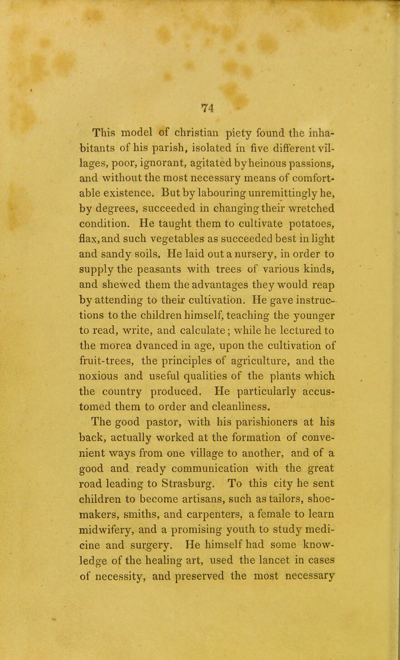 This? model of Christian piety found the inha- bitants of his parish, isolated in five different vil- lages, poor, ignorant, agitated by heinous passions, and without the most necessary means of comfort- able existence. But by labouring unremittingly he, by degrees, succeeded in changing their wretched condition. He taught them to cultivate potatoes, flax, and such vegetables as succeeded best in light and sandy soils. He laid out a nursery, in order to supply the peasants with trees of various kinds, and shewed them the advantages they would reap by attending to their cultivation. He gave instruc- tions to the children himself, teaching the younger to read, write, and calculate; while he lectured to the morea dvanced in age, upon the cultivation of fruit-trees, the principles of agriculture, and the noxious and useful qualities of the plants which the country produced, He particularly accus- tomed them to order and cleanliness. The good pastor, with his parishioners at his back, actually worked at the formation of conve- nient ways from one village to another, and of a good and ready communication with the great road leading to Strasburg. To this city he sent children to become artisans, such as tailors, shoe- makers, smiths, and carpenters, a female to learn midwifery, and a promising youth to study medi- cine and surgery. He himself had some know- ledge of the healing art, used the lancet in cases of necessity, and preserved the most necessary