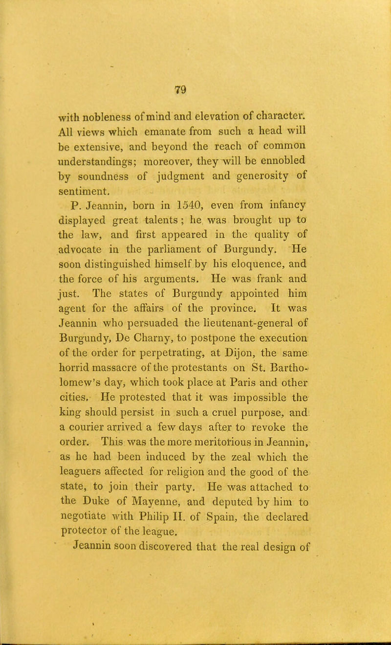with nobleness of mind and elevation of character. All views which emanate from such a head will be extensive, and beyond the reach of common understandings; moreover, they will be ennobled by soundness of judgment and generosity of sentiment. P. Jeannin, born in 1540, even from infancy displayed great talents; he was brought up to the law, and first appeared in the quality of advocate in the parliament of Burgundy. He soon distinguished himself by his eloquence, and the force of his arguments. He was frank and just. The states of Burgundy appointed him agent for the affairs of the province. It was Jeannin who persuaded the lieutenant-general of Burgundy, De Charny, to postpone the execution of the order for perpetrating, at Dijon, the same horrid massacre of the protestants on St. Bartho- lomew’s day, which took place at Paris and other cities. He protested that it was impossible the king should persist in such a cruel purpose, and. a courier arrived a few days after to revoke the order. This was the more meritorious in Jeannin, as he had been induced by the zeal which the leaguers affected for religion and the good of the state, to join their party. He was attached to the Duke of Mayenne, and deputed by him to negotiate Avith Philip II. of Spain, the declared protector of the league. Jeannin soon discovered that the real design of