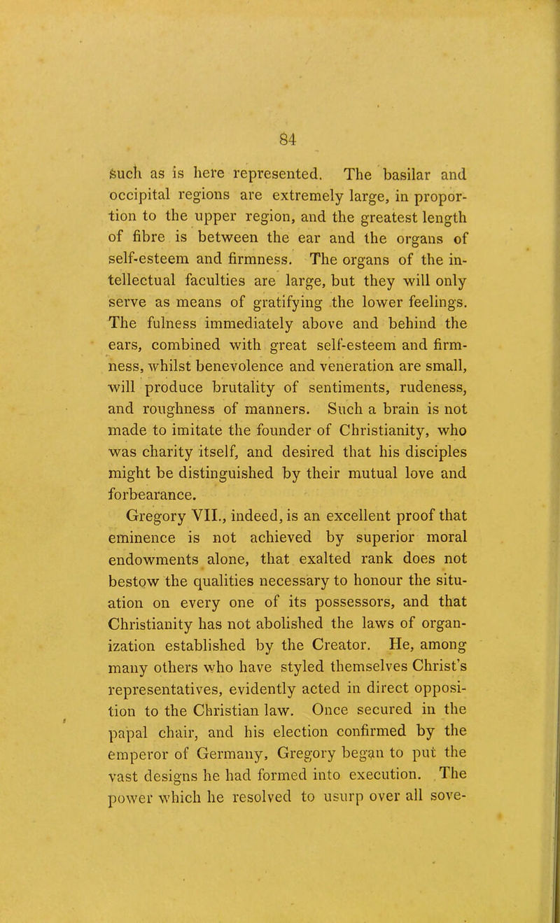 Such as is here represented. The basilar and occipital regions are extremely large, in propor- tion to the upper region, and the greatest length of fibre is between the ear and the organs of self-esteem and firmness. The organs of the in- tellectual faculties are large, but they will only serve as means of gratifying the lower feelings. The fulness immediately above and behind the ears, combined with great self-esteem and firm- ness, whilst benevolence and veneration are small, will produce brutality of sentiments, rudeness, and roughness of manners. Such a brain is not made to imitate the founder of Christianity, who was charity itself, and desired that his disciples might be distinguished by their mutual love and forbearance. Gregory VII., indeed, is an excellent proof that eminence is not achieved by superior moral endowments alone, that exalted rank does not bestow the qualities necessary to honour the situ- ation on every one of its possessors, and that Christianity has not abolished the laws of organ- ization established by the Creator. He, among many others who have styled themselves Christ’s representatives, evidently acted in direct opposi- tion to the Christian law. Once secured in the papal chair, and his election confirmed by the emperor of Germany, Gregory began to put the vast designs he had formed into execution. The power which he resolved to usurp over all sove-