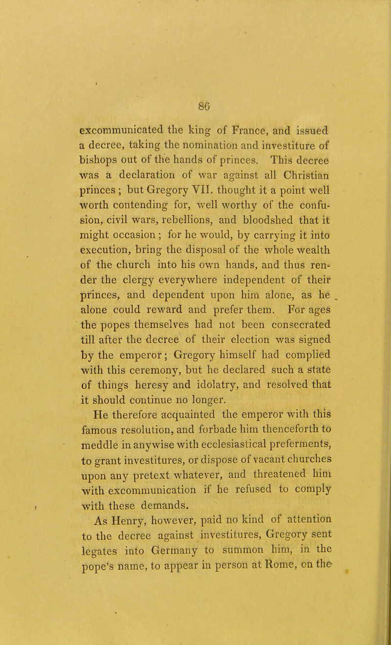 excommunicated the king of France, and issued a decree, taking the nomination and investiture of bishops out of the hands of princes. This decree was a declaration of war against all Christian princes ; but Gregory VII. thought it a point well worth contending for, well worthy of the confu- sion, civil wars, rebellions, and bloodshed that it might occasion ; for he would, by carrying it into execution, bring the disposal of the whole wealth of the church into his own hands, and thus ren- der the clergy everywhere independent of their princes, and dependent upon him alone, as he alone could reward and prefer them. For ages the popes themselves had not been consecrated till after the decree of their election was signed by the emperor; Gregory himself had complied with this ceremony, but he declared such a state of things heresy and idolatry, and resolved that it should continue no longer. He therefore acquainted the emperor with this famous resolution, and forbade him thenceforth to meddle in anywise with ecclesiastical preferments, to grant investitures, or dispose of vacant churches upon any pretext whatever, and threatened him with excommunication if he refused to comply with these demands. As Henry, however, paid no kind of attention to the decree against investitures, Gregory sent legates into Germany to summon him, in the pope’s name, to appear in person at Rome, on the