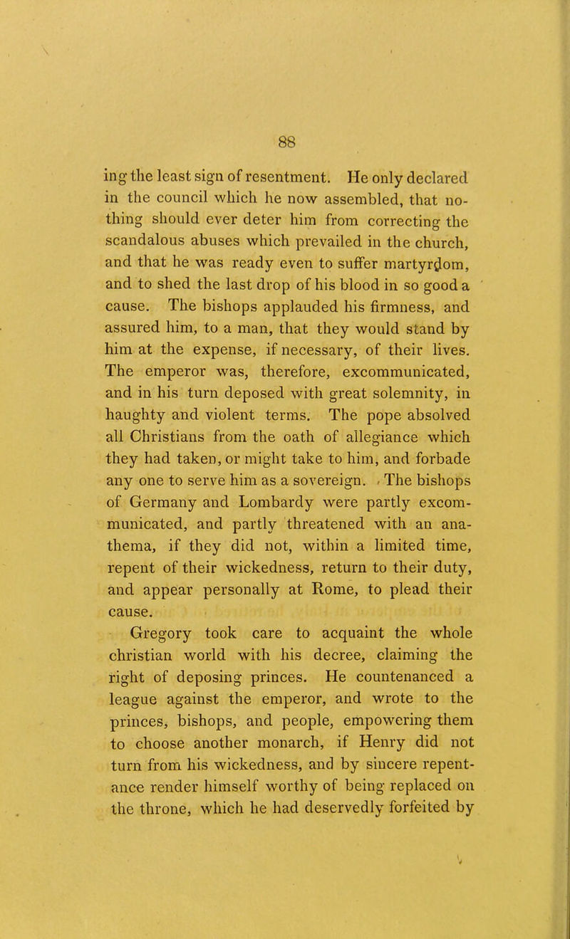 ing the least sign of resentment. He only declared in the council which he now assembled, that no- thing should ever deter him from correcting the scandalous abuses which prevailed in the church, and that he was ready even to suffer martyrdom, and to shed the last drop of his blood in so good a cause. The bishops applauded his firmness, and assured him, to a man, that they would stand by him at the expense, if necessary, of their lives. The emperor was, therefore, excommunicated, and in his turn deposed with great solemnity, in haughty and violent terms. The pope absolved all Christians from the oath of allegiance which they had taken, or might take to him, and forbade any one to serve him as a sovereign. » The bishops of Germany and Lombardy were partly excom- municated, and partly threatened with an ana- thema, if they did not, within a limited time, repent of their wickedness, return to their duty, and appear personally at Rome, to plead their cause. Gregory took care to acquaint the whole Christian world with his decree, claiming the right of deposing princes. He countenanced a league against the emperor, and wrote to the princes, bishops, and people, empowering them to choose another monarch, if Henry did not turn from his wickedness, and by sincere repent- ance render himself worthy of being replaced on the throne, which he had deservedly forfeited by \ 4