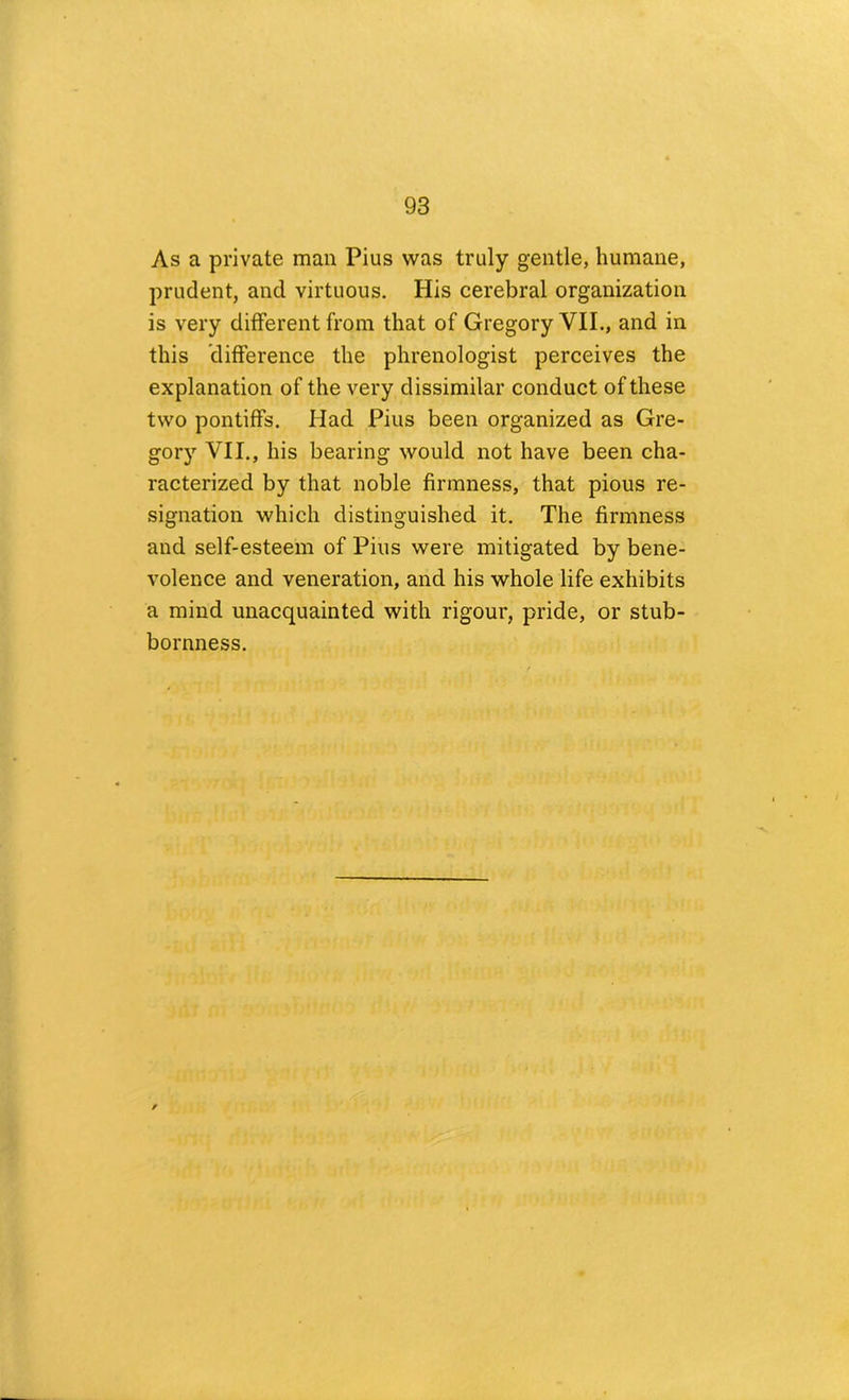 As a private man Pius was truly gentle, humane, prudent, and virtuous. His cerebral organization is very different from that of Gregory VII., and in this difference the phrenologist perceives the explanation of the very dissimilar conduct of these two pontiffs. Had Pius been organized as Gre- gory VII., his bearing would not have been cha- racterized by that noble firmness, that pious re- signation which distinguished it. The firmness and self-esteem of Pius were mitigated by bene- volence and veneration, and his whole life exhibits a mind unacquainted with rigour, pride, or stub- bornness.