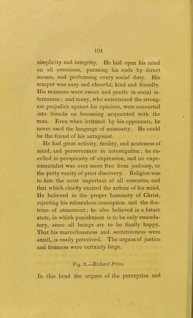 simplicity and integrity. He laid open his mind on all occasions, pursuing his ends by direct means, and performing every social duty. His temper was easy and cheerful, kind and friendly. His manners were sweet and erentle in social in- tercourse ; and many, who entertained the strong- est prejudice against his opinions, were converted into friends on becoming acquainted with the man. Even when irritated by his opponents, he never used the language of animosity. He could be the friend of his antagonist. He had great activity, facility, and acuteness of mind, and perseverance in investigation; he ex- celled in perspicuity of expression, and no expe- rimentalist was ever more free from jealousy, or the petty vanity of prior discovery. Religion was to him the most important of all concerns, and that which chiefly excited the ardour of his mind. He believed in the proper humanity of Christ, rejecting his miraculous conception and the doc- trine of atonement; he also believed in a future ' state, in which punishment is to be only emenda- tory, since all beings are to be finally happy. That his marvellousness and secretiveness were small, is easily perceived. The organs of justice and firmness were certainly large. Fig. 2.—Richard Price. In this head the organs of the perceptive and