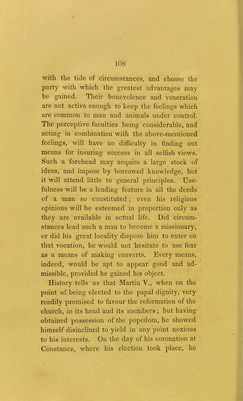 with the tide of circumstances, and choose the party with which the greatest advantages may be gained. Their benevolence and veneration are not active enough to keep the feelings which are common to man and animals under control. The perceptive faculties being considerable, and acting in combination with the above-mentioned feelings, will have no difficulty in finding out means for insuring success in all selfish views. Such a forehead may acquire a large stock of ideas, and impose by borrowed knowledge, but it will attend little to general principles. Use- fulness will be a leading feature in all the deeds of a man so constituted; even his religious opinions will be esteemed in proportion only as they are available in actual life. Did circum- stances lead such a man to become a missionary, or did his great locality dispose him to enter on that vocation, he would not hesitate to use fear as a means of making converts. Every means, indeed, would be apt to appear good and ad- missible, provided he gained his object. History tells us that Martin V., when on the point of being elected to the papal dignity, very readily promised to favour the reformation of the church, in its head and its members; but having obtained possession of the popedom, he showed himself disinclined to yield in any point noxious to his interests. On the day of his coronation at Constance, where his election took place, he