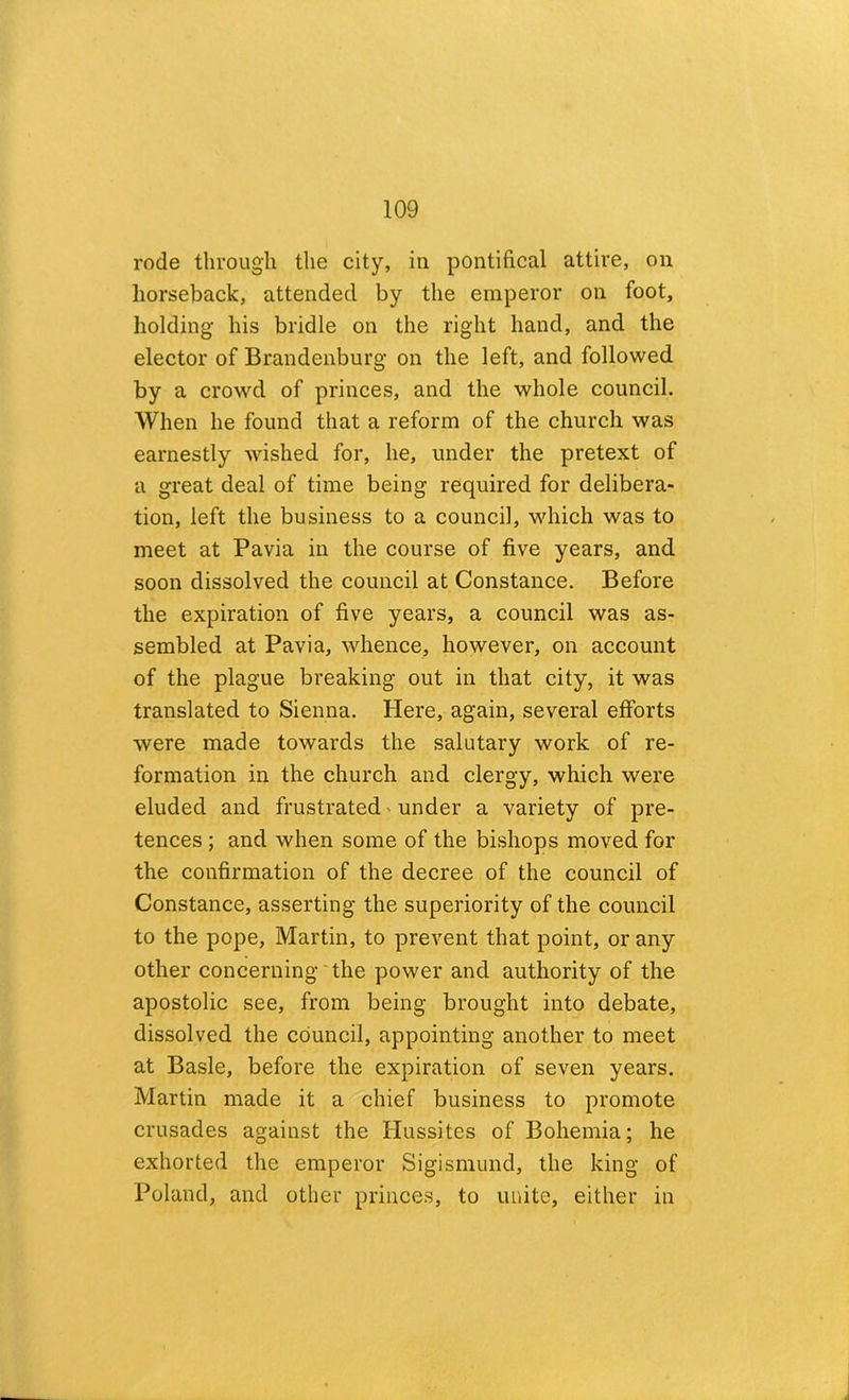 rode through the city, in pontifical attire, on horseback, attended by the emperor on foot, holding his bridle on the right hand, and the elector of Brandenburg on the left, and followed by a crowd of princes, and the whole council. When he found that a reform of the church was earnestly wished for, he, under the pretext of a great deal of time being required for delibera- tion, left the business to a council, which was to meet at Pavia in the course of five years, and soon dissolved the council at Constance. Before the expiration of five years, a council was as- sembled at Pavia, whence, however, on account of the plague breaking out in that city, it was translated to Sienna. Here, again, several efforts were made towards the salutary work of re- formation in the church and clergy, which were eluded and frustrated' under a variety of pre- tences ; and when some of the bishops moved for the confirmation of the decree of the council of Constance, asserting the superiority of the council to the pope, Martin, to prevent that point, or any other concerning'the power and authority of the apostolic see, from being brought into debate, dissolved the council, appointing another to meet at Basle, before the expiration of seven years. Martin made it a chief business to promote crusades against the Hussites of Bohemia; he exhorted the emperor Sigismund, the king of Poland, and other princes, to unite, either in